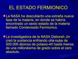 EL ESTADO FERMIONICO
La NASA ha descubierto una extraña nueva
fase de la materia, en donde se habría
encontrado un sexto estado de la materia
llamado Condensado Fermionico.

La investigadora de la NASA Deborah Jin
creó la sustancia enfriando una nube de
500.000 átomos de potasio-40 hasta menos
de una millonésima de grado sobre el cero
absoluto.
 