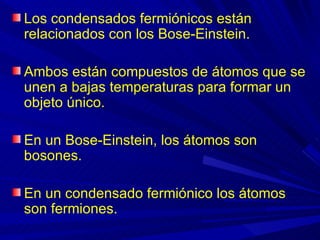Los condensados fermiónicos están
relacionados con los Bose-Einstein.

Ambos están compuestos de átomos que se
unen a bajas temperaturas para formar un
objeto único.

En un Bose-Einstein, los átomos son
bosones.

En un condensado fermiónico los átomos
son fermiones.
 