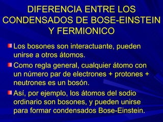 DIFERENCIA ENTRE LOS
CONDENSADOS DE BOSE-EINSTEIN
        Y FERMIONICO
 Los bosones son interactuante, pueden
 unirse a otros átomos.
 Como regla general, cualquier átomo con
 un número par de electrones + protones +
 neutrones es un bosón.
 Así, por ejemplo, los átomos del sodio
 ordinario son bosones, y pueden unirse
 para formar condensados Bose-Einstein.
 