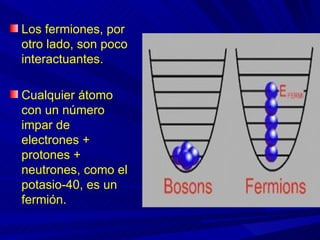 Los fermiones, por
otro lado, son poco
interactuantes.

Cualquier átomo
con un número
impar de
electrones +
protones +
neutrones, como el
potasio-40, es un
fermión.
 
