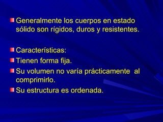 Generalmente los cuerpos en estado
sólido son rígidos, duros y resistentes.

Características:
Tienen forma fija.
Su volumen no varía prácticamente al
comprimirlo.
Su estructura es ordenada.
 