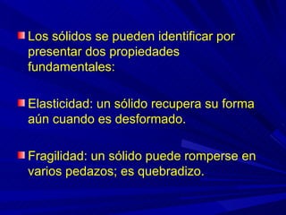 Los sólidos se pueden identificar por
presentar dos propiedades
fundamentales:

Elasticidad: un sólido recupera su forma
aún cuando es desformado.

Fragilidad: un sólido puede romperse en
varios pedazos; es quebradizo.
 