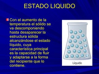ESTADO LIQUIDO

Con el aumento de la
temperatura el sólido se
va descomponiendo
hasta desaparecer la
estructura sólida
alcanzándose el estado
líquido, cuya
característica principal
es la capacidad de fluir
y adaptarse a la forma
del recipiente que lo
contiene.
 