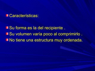 Características:

Su forma es la del recipiente .
Su volumen varía poco al comprimirlo .
No tiene una estructura muy ordenada.
 
