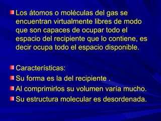 Los átomos o moléculas del gas se
encuentran virtualmente libres de modo
que son capaces de ocupar todo el
espacio del recipiente que lo contiene, es
decir ocupa todo el espacio disponible.

Características:
Su forma es la del recipiente .
Al comprimirlos su volumen varía mucho.
Su estructura molecular es desordenada.
 