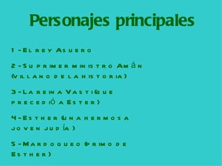 Personajes principales 1-  E l rey  A suero 2-  S u primer ministro  A m á n (villano de la historia)  3-  L a reina  V asti (que precedió a Ester)  4-  E st h er (una hermosa joven judía  ) 5-  M ardoqueo (primo de  Esther) 
