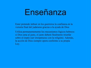 Enseñanza Ester pretende imbuir en los guerreros la confianza en la victoria final del judaísmo gracias a la ayuda de Dios Utiliza permanentemente los mecanismos lógicos hebreos: si Dios ama al justo, el justo deberá finalmente triunfar sobre el impío  (ser irrespetuoso con la religión).  Además, la acción de Dios siempre opera conforme a su propia Ley. 