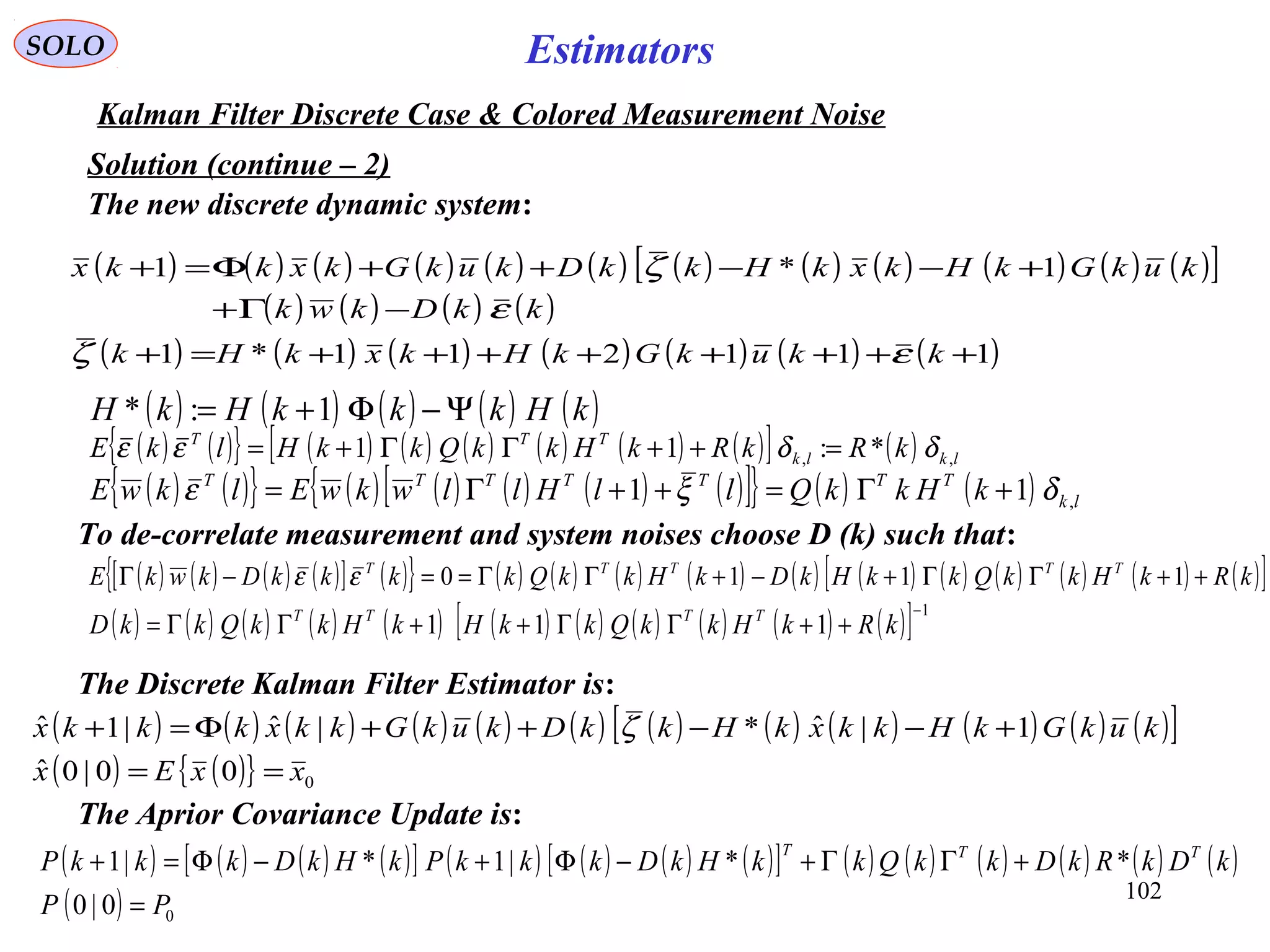 102
Estimators
( ) ( ) ( ) ( )[ ] ( ){ } ( ) ( ) ( ) ( ) ( ) ( ) ( ) ( ) ( ) ( ) ( )[ ]kRkHkkQkkHkDkHkkQkkkkDkwkE TTTTT
++ΓΓ+−+ΓΓ==−Γ 1110εε
( ) ( ){ } ( ) ( ) ( ) ( ) ( ) ( )[ ] ( ) lklk
TTT
kRkRkHkkQkkHlkE ,, *:11 δδεε =++ΓΓ+=
SOLO
Kalman Filter Discrete Case & Colored Measurement Noise
The new discrete dynamic system:
Solution (continue – 2)
( ) ( ) ( ) ( ) ( ) ( ) ( ) ( ) ( ) ( ) ( ) ( )[ ]
( ) ( ) ( ) ( )
( ) ( ) ( ) ( ) ( ) ( ) ( )111211*1
1*1
++++++++=+
−Γ+
+−−++Φ=+
kkukGkHkxkHk
kkDkwk
kukGkHkxkHkkDkukGkxkkx
εζ
ε
ζ
To de-correlate measurement and system noises choose D (k) such that:
( ) ( ){ } ( ) ( ) ( ) ( ) ( )[ ]{ } ( ) ( ) lk
TTTTTTT
kHkkQllHllwkwElkwE ,11 δξε +Γ=++Γ=
( ) ( ) ( ) ( ) ( ) ( ) ( ) ( ) ( ) ( ) ( )[ ] 1
111
−
++ΓΓ++ΓΓ= kRkHkkQkkHkHkkQkkD TTTT
The Discrete Kalman Filter Estimator is:
( ) ( ) ( ) ( ) ( ) ( ) ( ) ( ) ( ) ( ) ( ) ( )[ ]
( ) ( ){ } 000|0ˆ
1|ˆ*|ˆ|1ˆ
xxEx
kukGkHkkxkHkkDkukGkkxkkkx
==
+−−++Φ=+ ζ
( ) ( ) ( ) ( ) ( )kHkkkHkH Ψ−Φ+= 1:*
The Aprior Covariance Update is:
( ) ( ) ( ) ( )[ ] ( ) ( ) ( ) ( )[ ] ( ) ( ) ( ) ( ) ( ) ( )
( ) 00|0
**|1*|1
PP
kDkRkDkkQkkHkDkkkPkHkDkkkP TTT
=
+ΓΓ+−Φ+−Φ=+
 