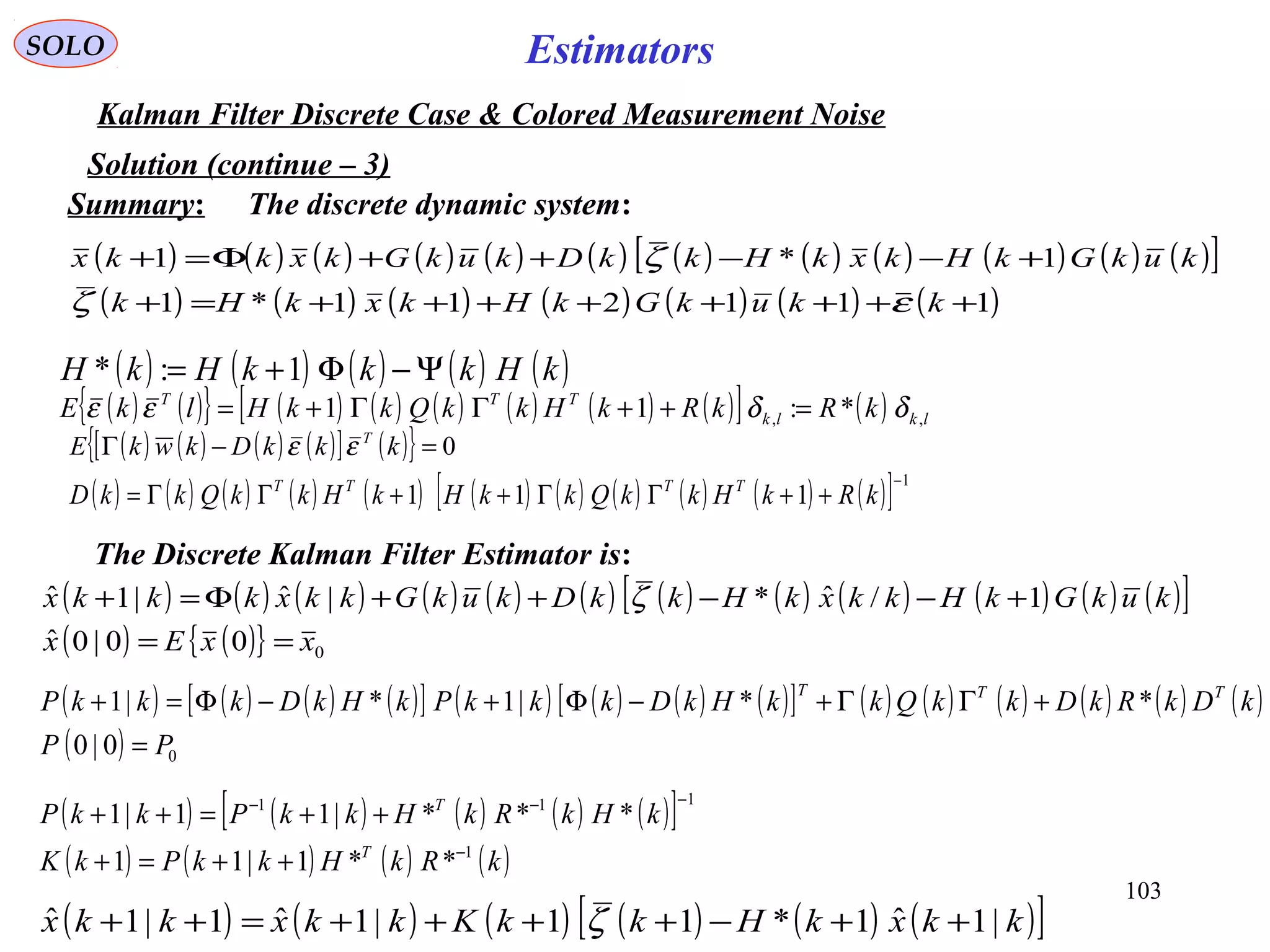 103
Estimators
( ) ( ) ( ) ( )[ ] ( ){ } 0=−Γ kkkDkwkE T
εε
( ) ( ){ } ( ) ( ) ( ) ( ) ( ) ( )[ ] ( ) lklk
TTT
kRkRkHkkQkkHlkE ,, *:11 δδεε =++ΓΓ+=
SOLO
Kalman Filter Discrete Case & Colored Measurement Noise
The discrete dynamic system:
Solution (continue – 3)
( ) ( ) ( ) ( ) ( ) ( ) ( ) ( ) ( ) ( ) ( ) ( )[ ]
( ) ( ) ( ) ( ) ( ) ( ) ( )111211*1
1*1
++++++++=+
+−−++Φ=+
kkukGkHkxkHk
kukGkHkxkHkkDkukGkxkkx
εζ
ζ
( ) ( ) ( ) ( ) ( ) ( ) ( ) ( ) ( ) ( ) ( )[ ] 1
111
−
++ΓΓ++ΓΓ= kRkHkkQkkHkHkkQkkD TTTT
The Discrete Kalman Filter Estimator is:
( ) ( ) ( ) ( ) ( ) ( ) ( ) ( ) ( ) ( ) ( ) ( )[ ]
( ) ( ){ } 000|0ˆ
1/ˆ*|ˆ|1ˆ
xxEx
kukGkHkkxkHkkDkukGkkxkkkx
==
+−−++Φ=+ ζ
( ) ( ) ( ) ( ) ( )kHkkkHkH Ψ−Φ+= 1:*
( ) ( ) ( ) ( )[ ] ( ) ( ) ( ) ( )[ ] ( ) ( ) ( ) ( ) ( ) ( )
( ) 00|0
**|1*|1
PP
kDkRkDkkQkkHkDkkkPkHkDkkkP TTT
=
+ΓΓ+−Φ+−Φ=+
( ) ( ) ( ) ( ) ( )[ ]
( ) ( ) ( ) ( )kRkHkkPkK
kHkRkHkkPkkP
T
T
1
111
**1|11
***|11|1
−
−−−
++=+
++=++
( ) ( ) ( ) ( ) ( ) ( )[ ]kkxkHkkKkkxkkx |1ˆ1*11|1ˆ1|1ˆ ++−++++=++ ζ
Summary:
 