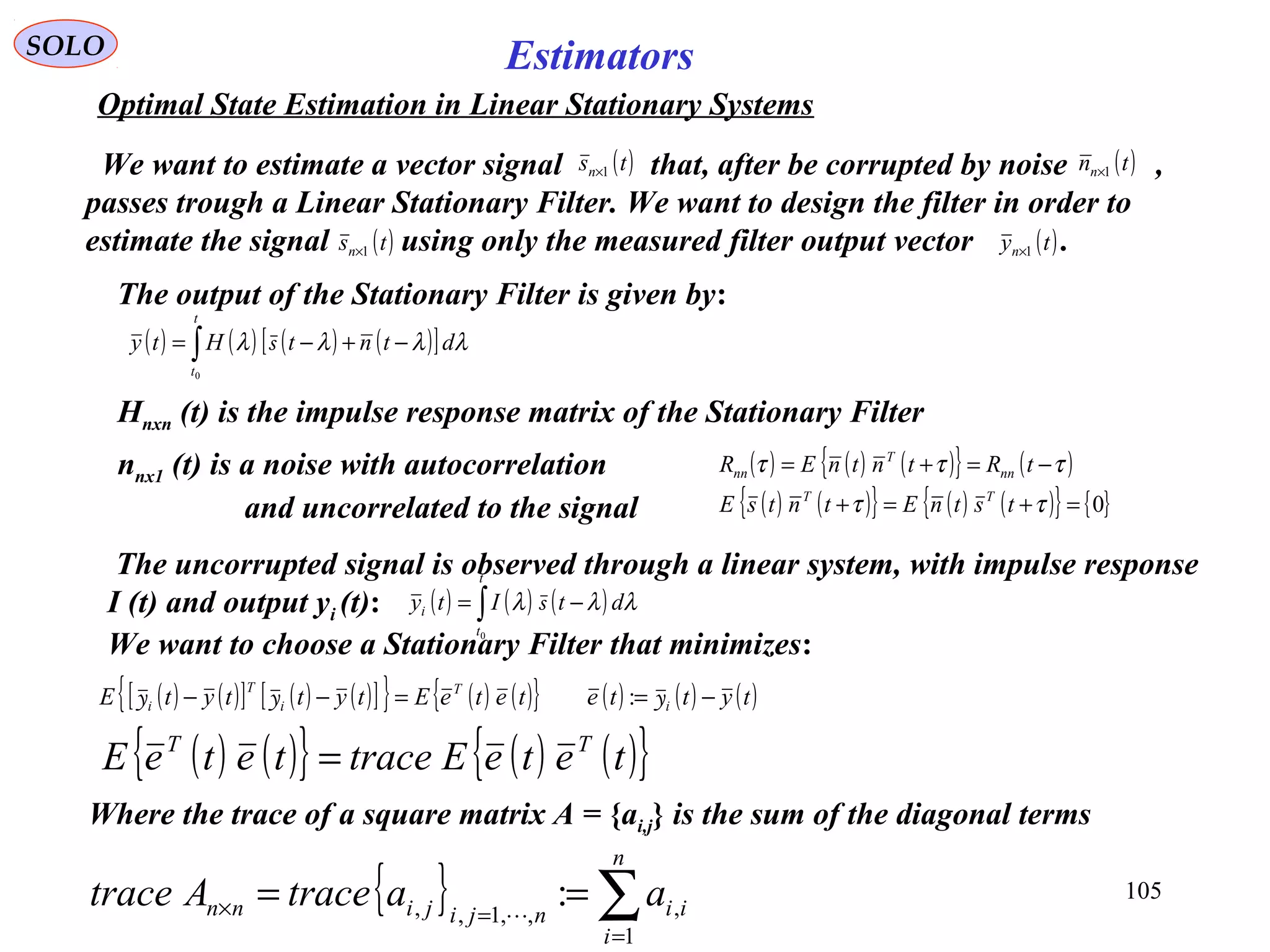 105
Estimators
( ) ( ) ( ) ( )[ ]∫ −+−=
t
t
dtntHty
0
λλλλ s
SOLO
Optimal State Estimation in Linear Stationary Systems
The output of the Stationary Filter is given by:
Hnxn (t) is the impulse response matrix of the Stationary Filter
( ) ( )[ ] ( ) ( )[ ]{ } ( ) ( ){ } ( ) ( ) ( )tytteteteEtyttytE i
T
i
T
i −==−− yyy :
We want to estimate a vector signal that, after be corrupted by noise ,
passes trough a Linear Stationary Filter. We want to design the filter in order to
estimate the signal using only the measured filter output vector .( )tyn 1×
( )tsn 1× ( )tnn 1×
( )tsn 1×
nnx1 (t) is a noise with autocorrelation
and uncorrelated to the signal
( ) ( ) ( ){ } ( )τττ −=+= tRtntnER nn
T
nn
( ) ( ){ } ( ) ( ){ } { }0=+=+ ττ tstnEtntsE TT
( ) ( ){ } ( ) ( ){ }teteEtraceteteE TT
=
Where the trace of a square matrix A = {ai,j} is the sum of the diagonal terms
{ } ∑=
=× ==
n
i
iinjijinn aatraceAtrace
1
,,,1,, :
( ) ( ) ( )∫ −=
t
t
i dtIty
0
λλλ s
The uncorrupted signal is observed through a linear system, with impulse response
I (t) and output yi (t):
We want to choose a Stationary Filter that minimizes:
 