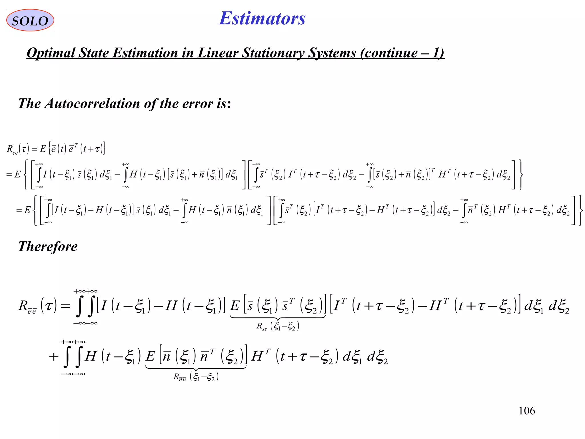 106
EstimatorsSOLO
Optimal State Estimation in Linear Stationary Systems (continue – 1)
The Autocorrelation of the error is:
( ) ( ) ( ){ }
( ) ( ) ( ) ( ) ( )[ ] ( ) ( ) ( ) ( )[ ] ( )
( ) ( )[ ] ( ) ( ) ( ) ( ) ( ) ( )[ ] ( ) ( )














−+−−+−−+





−−−−−=










−++−−+










+−−−=
+=
∫∫∫∫
∫∫∫∫
∞+
∞−
∞+
∞−
∞+
∞−
∞+
∞−
∞+
∞−
∞+
∞−
∞+
∞−
∞+
∞−
22222221111111
22222221111111
ξξτξξξτξτξξξξξξξξ
ξξτξξξξτξξξξξξξξ
ττ
dtHndtHtIdntHdtHtIE
dtHndtIdntHdtIE
teteER
TTTTT
TTTT
T
ee
ss
ssss
Therefore
( ) ( ) ( )[ ] ( ) ( )[ ]
( )
( ) ( )[ ]
( ) ( ) ( )[ ]
( )
( )∫ ∫
∫ ∫
∞+
∞−
∞+
∞− −
+∞
∞−
+∞
∞− −
−+−+
−+−−+−−−=
212211
21222111
21
21
ξξξτξξξ
ξξξτξτξξξξτ
ξξ
ξξ
ddtHnnEtH
ddtHtIEtHtIR
T
R
T
TT
R
T
ee
nn
  
  
ss
ss
 