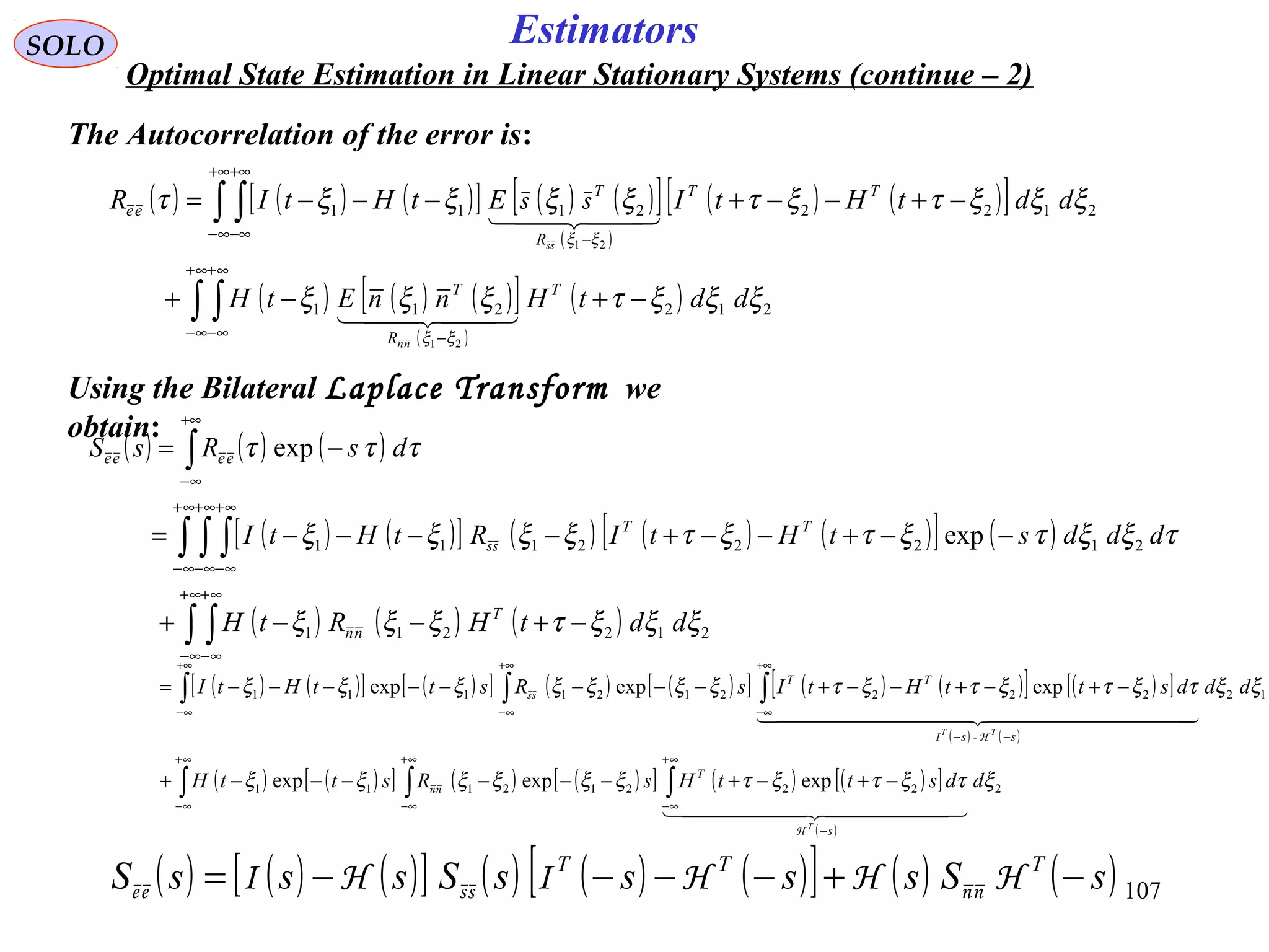 107
Estimators
( ) ( ) ( )[ ] ( ) ( )[ ]
( )
( ) ( )[ ]
( ) ( ) ( )[ ]
( )
( )∫ ∫
∫ ∫
∞+
∞−
∞+
∞− −
+∞
∞−
+∞
∞− −
−+−+
−+−−+−−−=
212211
21222111
21
21
ξξξτξξξ
ξξξτξτξξξξτ
ξξ
ξξ
ddtHnnEtH
ddtHtIEtHtIR
T
R
T
TT
R
T
ee
nn
  
  
ss
ss
( ) ( ) ( )[ ] ( ) ( ) ( )[ ] ( ) ( )sSssssSsssS TTT
−+−−−−= HHHIHI nnssee
SOLO
Optimal State Estimation in Linear Stationary Systems (continue – 2)
The Autocorrelation of the error is:
Using the Bilateral Laplace Transform we
obtain:
( ) ( ) ( )
( ) ( )[ ] ( ) ( ) ( )[ ] ( )
( ) ( ) ( )∫ ∫
∫ ∫ ∫
∫
∞+
∞−
∞+
∞−
∞+
∞−
∞+
∞−
∞+
∞−
+∞
∞−
−+−−+
−−+−−+−−−−=
−=
212211
21222111 exp
exp
ξξξτξξξ
τξξτξτξτξξξξ
τττ
ddtHRtH
dddstHtIRtHtI
dsRsS
T
nn
TT
eeee
ss
( ) ( )[ ] ( )[ ] ( ) ( )[ ] ( ) ( )[ ] ( )[ ]
( ) ( )
( ) ( )[ ] ( ) ( )[ ] ( ) ( )[ ]
( )
∫ ∫ ∫
∫ ∫ ∫
∞+
∞−
∞+
∞−
−
∞+
∞−
+∞
∞−
+∞
∞−
−−
+∞
∞−
−+−+−−−−−−+
−+−+−−+−−−−−−−−=
222212111
122222121111
expexpexp
expexpexp
ξτξτξτξξξξξξ
ξξτξτξτξτξξξξξξξ
ddsttHsRsttH
dddsttHtIsRsttHtI
s
T
ss
TT
T
TT
  
  
H
nn
H-I
ss
 