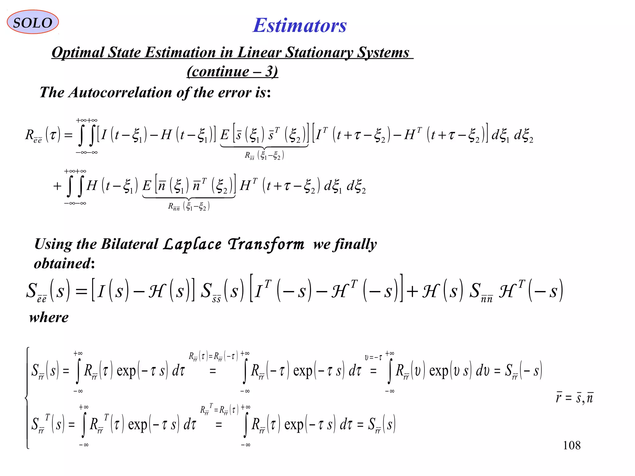 108
Estimators
( ) ( ) ( )[ ] ( ) ( )[ ]
( )
( ) ( )[ ]
( ) ( ) ( )[ ]
( )
( )∫ ∫
∫ ∫
∞+
∞−
∞+
∞− −
+∞
∞−
+∞
∞− −
−+−+
−+−−+−−−=
212211
21222111
21
21
ξξξτξξξ
ξξξτξτξξξξτ
ξξ
ξξ
ddtHnnEtH
ddtHtIEtHtIR
T
R
T
TT
R
T
ee
nn
  
  
ss
ss
( ) ( ) ( )[ ] ( ) ( ) ( )[ ] ( ) ( )sSssssSsssS TTT
−+−−−−= HHHIHI nnssee
SOLO
Optimal State Estimation in Linear Stationary Systems
(continue – 3)
The Autocorrelation of the error is:
Using the Bilateral Laplace Transform we finally
obtained:
where
( ) ( ) ( )
( ) ( )
( ) ( ) ( ) ( ) ( )
( ) ( ) ( )
( )
( ) ( ) ( )
ns
rrrrrrrr
rrrrrrrrrr
rrrr
rrrr
,
expexp
expexpexp
=







=−=−=
−==−−=−=
∫∫
∫∫∫
∞+
∞−
=∞+
∞−
+∞
∞−
−=+∞
∞−
−=+∞
∞−
r
sSdsRdsRsS
sSdsRdsRdsRsS
RR
TT
RR
T
ττττττ
υυυττττττ
τ
τυττ
 