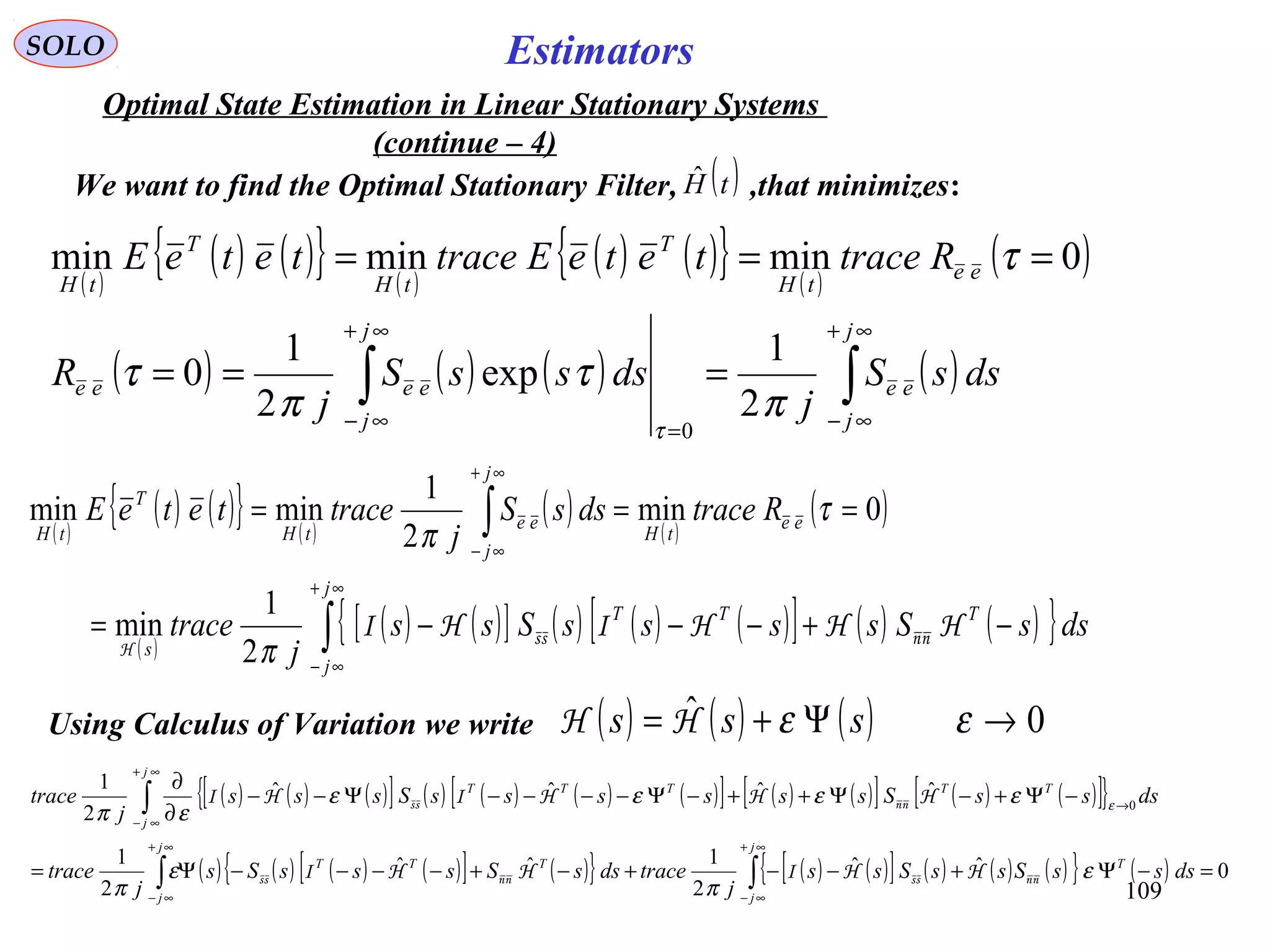 109
EstimatorsSOLO
Optimal State Estimation in Linear Stationary Systems
(continue – 4)
( )
( ) ( ){ } ( )
( ) ( ){ } ( )
( )0minminmin === τee
tH
T
tH
T
tH
RtraceteteEtraceteteE
( ) ( ) ( ) ( )∫∫
∞+
∞−=
∞+
∞−
===
j
j
ee
j
j
eeee dssS
j
dsssS
j
R
π
τ
π
τ
τ
2
1
exp
2
1
0
0
We want to find the Optimal Stationary Filter, ,that minimizes:( )tHˆ
( )
( ) ( ){ } ( )
( ) ( )
( )
( )
( ) ( )[ ] ( ) ( ) ( )[ ] ( ) ( ){ }∫
∫
∞+
∞−
∞+
∞−
−+−−−=
===
j
j
TTT
s
ee
tH
j
j
ee
tH
T
tH
dssSssssSss
j
trace
RtracedssS
j
traceteteE
HHHIHI nnss
H π
τ
π
2
1
min
0min
2
1
minmin
Using Calculus of Variation we write ( ) ( ) ( ) 0ˆ →Ψ+= εε sss HH
( ) ( ) ( )[ ] ( ) ( ) ( ) ( )[ ] ( ) ( )[ ] ( ) ( )[ ]{ }
( ) ( ) ( ) ( )[ ] ( ){ } ( ) ( )[ ] ( ) ( ) ( ){ } ( ) 0ˆˆ
2
1ˆˆ
2
1
ˆˆˆˆ
2
1
0
=−Ψ+−−+−+−−−−Ψ=
−Ψ+−Ψ++−Ψ−−−−Ψ−−
∂
∂
∫∫
∫
∞+
∞−
∞+
∞−
∞+
∞−
→
j
j
T
j
j
TTT
j
j
TTTTT
dsssSssSss
j
tracedssSsssSs
j
trace
dsssSssssssSsss
j
trace
ε
π
ε
π
εεεε
επ ε
nnssnnss
nnss
HHIHHI
HHHIHI
 