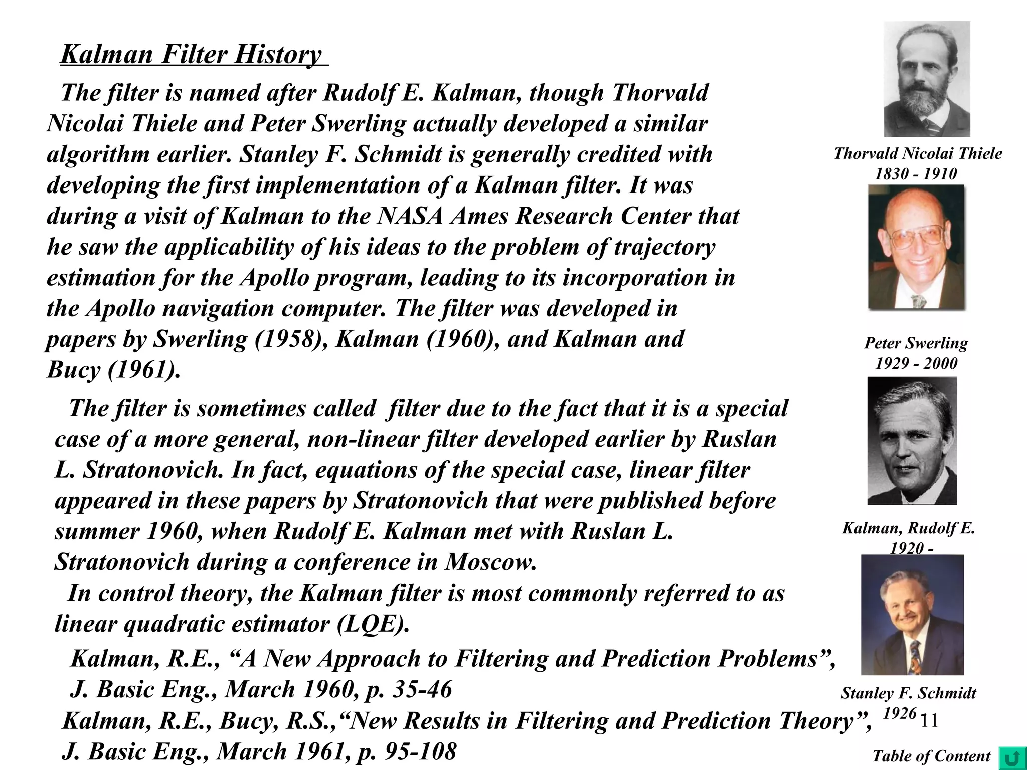 11
Kalman, Rudolf E.
1920 -
Peter Swerling
1929 - 2000
The filter is named after Rudolf E. Kalman, though Thorvald
Nicolai Thiele and Peter Swerling actually developed a similar
algorithm earlier. Stanley F. Schmidt is generally credited with
developing the first implementation of a Kalman filter. It was
during a visit of Kalman to the NASA Ames Research Center that
he saw the applicability of his ideas to the problem of trajectory
estimation for the Apollo program, leading to its incorporation in
the Apollo navigation computer. The filter was developed in
papers by Swerling (1958), Kalman (1960), and Kalman and
Bucy (1961).
Kalman Filter History
Thorvald Nicolai Thiele
1830 - 1910
Stanley F. Schmidt
1926 -
The filter is sometimes called filter due to the fact that it is a special
case of a more general, non-linear filter developed earlier by Ruslan
L. Stratonovich. In fact, equations of the special case, linear filter
appeared in these papers by Stratonovich that were published before
summer 1960, when Rudolf E. Kalman met with Ruslan L.
Stratonovich during a conference in Moscow.
In control theory, the Kalman filter is most commonly referred to as
linear quadratic estimator (LQE).
Kalman, R.E., “A New Approach to Filtering and Prediction Problems”,
J. Basic Eng., March 1960, p. 35-46
Kalman, R.E., Bucy, R.S.,“New Results in Filtering and Prediction Theory”,
J. Basic Eng., March 1961, p. 95-108 Table of Content
 