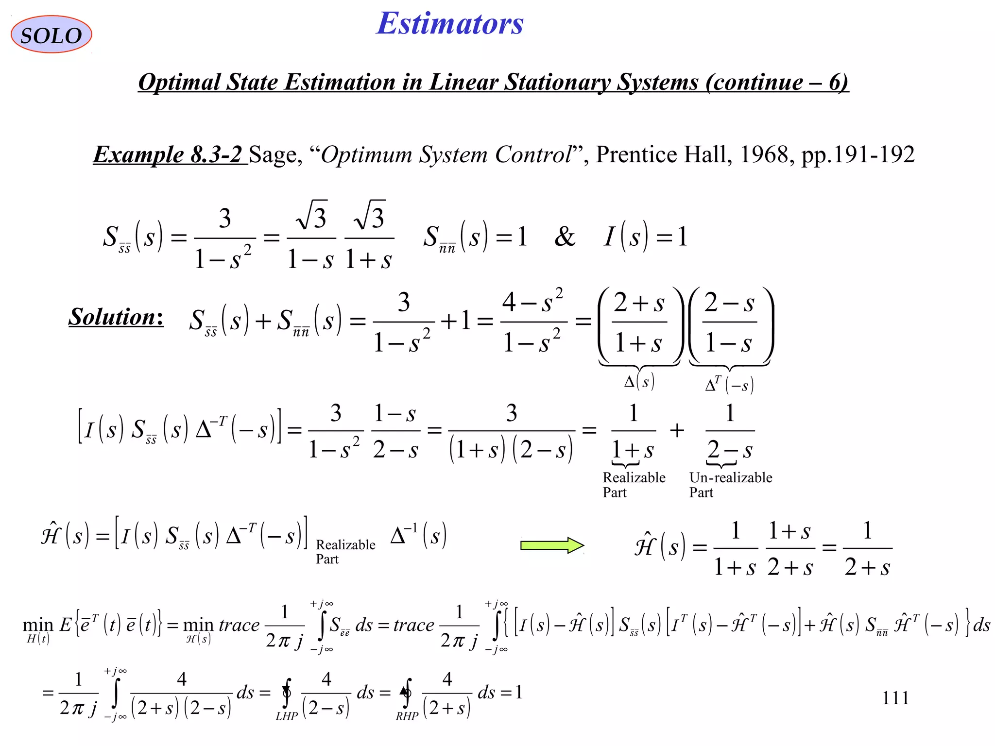 111
Estimators
( ) ( ) ( ) 1&1
1
3
1
3
1
3
2
==
+−
=
−
= sIsS
sss
sS nnss
( ) ( ) ( ) ( )[ ] ( )sssSss T 1
Part
Realizable
ˆ −−
∆−∆= ssIH
SOLO
Optimal State Estimation in Linear Stationary Systems (continue – 6)
Example 8.3-2 Sage, “Optimum System Control”, Prentice Hall, 1968, pp.191-192
( ) ( )
( ) ( )

ss T
s
s
s
s
s
s
s
sSsS
−∆∆






−
−






+
+
=
−
−
=+
−
=+
1
2
1
2
1
4
1
1
3
2
2
2nnss
( ) ( ) ( )[ ] ( ) ( )  
Part
realizable-Un
Part
Realizable
2
2
1
1
1
21
3
2
1
1
3
sssss
s
s
ssSs T
−
+
+
=
−+
=
−
−
−
=−∆−
ssI
( )
ss
s
s
s
+
=
+
+
+
=
2
1
2
1
1
1ˆH
Solution:
( )
( ) ( ){ } ( )
( ) ( )[ ] ( ) ( ) ( )[ ] ( ) ( ){ }
( ) ( ) ( ) ( )
1
2
4
2
4
22
4
2
1
ˆˆˆˆ
2
1
2
1
minmin
=
+
=
−
=
−+
=
−+−−−==
∫∫∫
∫∫
∞+
∞−
∞+
∞−
∞+
∞−
RHPLHP
j
j
j
j
TTT
j
j
s
T
tH
ds
s
ds
s
ds
ssj
dssSssssSss
j
tracedsS
j
traceteteE
π
ππ
HHHIHI nnssee
H
 
