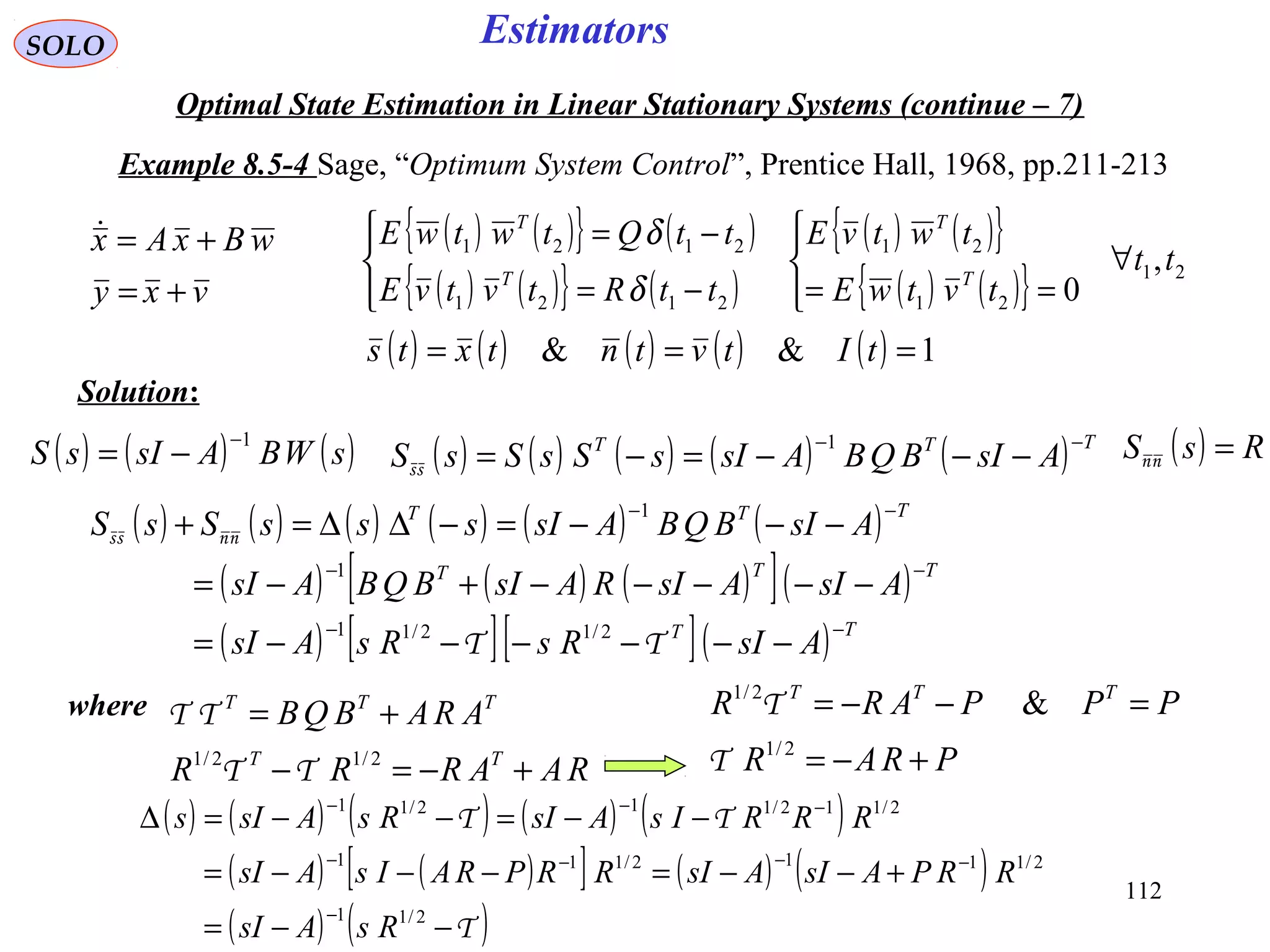 112
Estimators
vxy
wBxAx
+=
+=
SOLO
Optimal State Estimation in Linear Stationary Systems (continue – 7)
Example 8.5-4 Sage, “Optimum System Control”, Prentice Hall, 1968, pp.211-213
Solution:
( ) ( ){ } ( )
( ) ( ){ } ( )
( ) ( ){ }
( ) ( ){ } 21
21
21
2121
2121
,
0
tt
tvtwE
twtvE
ttRtvtvE
ttQtwtwE
T
T
T
T
∀




==



−=
−=
δ
δ
( ) ( ) ( ) ( ) ( ) 1&& === tItvtntxts
( ) ( ) ( )sWBAsIsS
1−
−= ( ) ( ) ( ) ( ) ( ) TTT
AsIBQBAsIsSsSsS
−−
−−−=−=
1
ss
( ) RsS =nn
( ) ( ) ( ) ( ) ( ) ( )
( ) ( ) ( )[ ]( )
( ) [ ][ ]( ) TT
TTT
TTT
AsIRsRsAsI
AsIAsIRAsIBQBAsI
AsIBQBAsIsssSsS
−−
−−
−−
−−−−−−=
−−−−−+−=
−−−=−∆∆=+
ΤΤ
nnss
2/12/11
1
1
where
RAARRR
ARABQB
TT
TTT
+−=−
+=
2/12/1
ΤΤ
ΤΤ
PRAR
PPPARR TTT
+−=
=−−=
2/1
2/1
&
Τ
Τ
( ) ( ) ( ) ( ) ( )
( ) ( )[ ] ( ) ( )
( ) ( )T
TT
−−=
+−−=−−−=
−−=−−=∆
−
−−−−
−−−
2/11
2/1112/111
2/112/112/11
RsAsI
RRPAsIAsIRRPRAIsAsI
RRRIsAsIRsAsIs
 