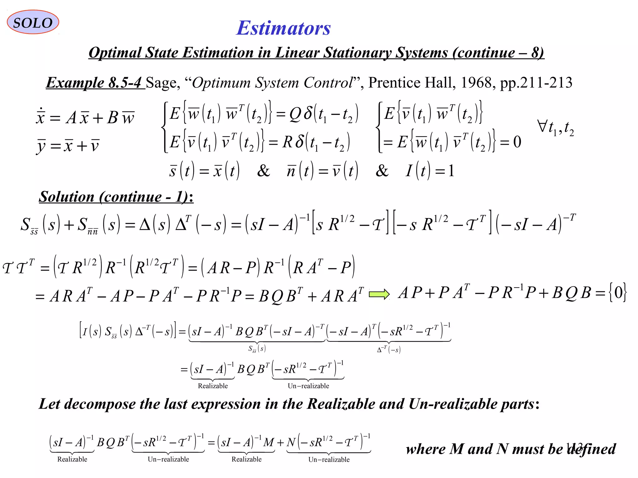113
Estimators
vxy
wBxAx
+=
+=
( ) ( ) ( ) ( ) ( ) [ ][ ]( ) TTT
AsIRsRsAsIsssSsS
−−
−−−−−−=−∆∆=+ ΤΤnnss
2/12/11
( ) ( ) ( )[ ] ( ) ( )
( )
( ) ( )
( )
( ) ( )  
    
realizableUn
12/1
Realizable
1
12/11
−
−−
−∆
−−−−
−−−=
−−−−−−−=−∆
−
TT
s
TT
sS
TTT
sRBQBAsI
sRAsIAsIBQBAsIssSs
T
T
TI
ss
ss
SOLO
Optimal State Estimation in Linear Stationary Systems (continue – 8)
Example 8.5-4 Sage, “Optimum System Control”, Prentice Hall, 1968, pp.211-213
Solution (continue - 1):
( ) ( ){ } ( )
( ) ( ){ } ( )
( ) ( ){ }
( ) ( ){ } 21
21
21
2121
2121
,
0
tt
tvtwE
twtvE
ttRtvtvE
ttQtwtwE
T
T
T
T
∀




==



−=
−=
δ
δ
( ) ( ) ( ) ( ) ( ) 1&& === tItvtntxts
Let decompose the last expression in the Realizable and Un-realizable parts:
( ) ( ) ( ) ( )
TTTT
TTT
ARABQBPRPAPPAARA
PARRPRARRR
+=−−−=
−−==
−
−−
1
12/112/1
ΤΤΤΤ
{ }01
=+−+ −
BQBPRPAPPA T
( ) ( ) ( ) ( )    
realizableUn
12/1
Realizable
1
realizableUn
12/1
Realizable
1
−
−−
−
−−
−−+−=−−− TTT
sRNMAsIsRBQBAsI TT
where M and N must be defined
 