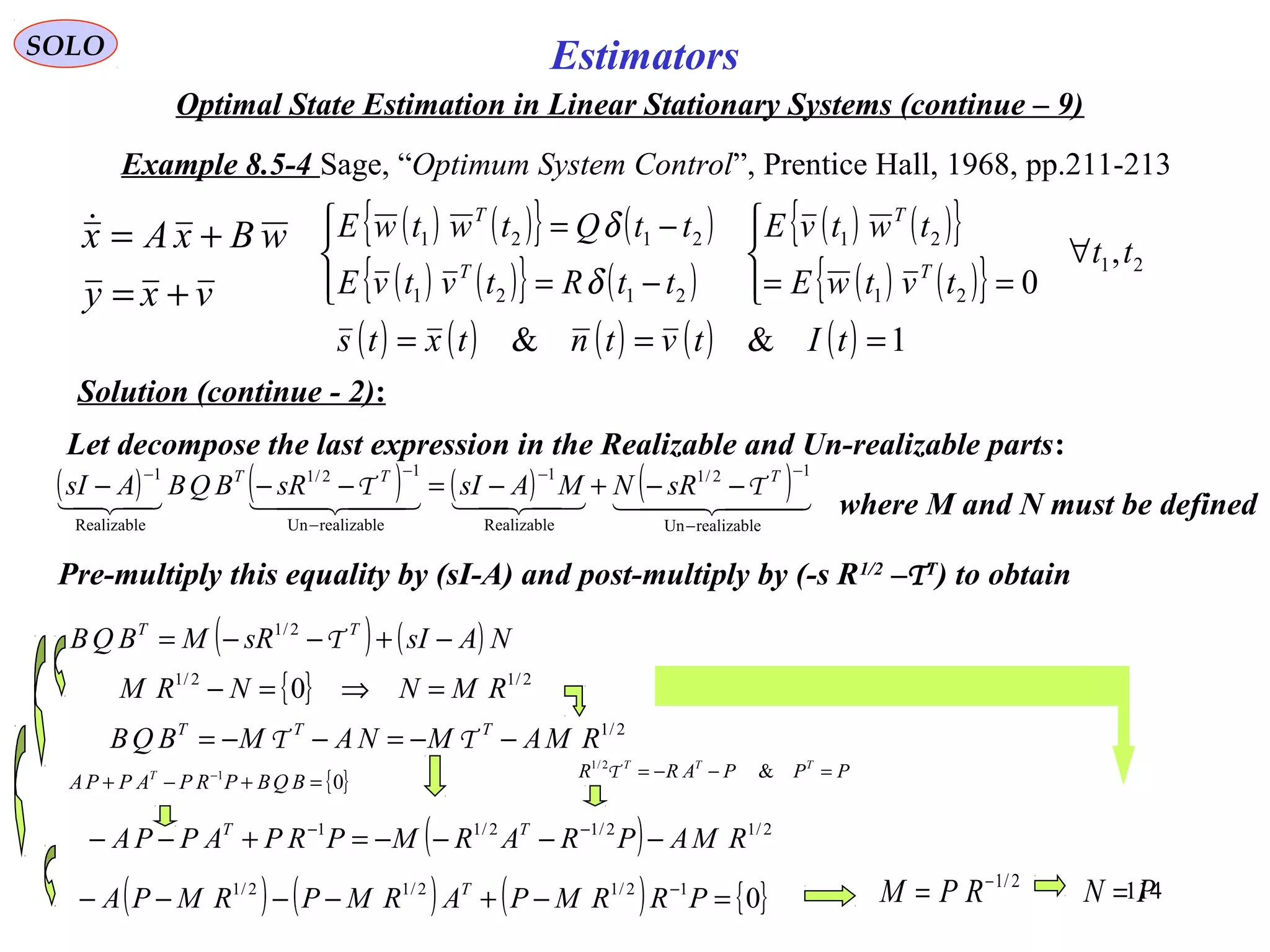 114
Estimators
vxy
wBxAx
+=
+=
{ }01
=+−+ −
BQBPRPAPPA T
SOLO
Optimal State Estimation in Linear Stationary Systems (continue – 9)
Example 8.5-4 Sage, “Optimum System Control”, Prentice Hall, 1968, pp.211-213
Solution (continue - 2):
( ) ( ){ } ( )
( ) ( ){ } ( )
( ) ( ){ }
( ) ( ){ } 21
21
21
2121
2121
,
0
tt
tvtwE
twtvE
ttRtvtvE
ttQtwtwE
T
T
T
T
∀




==



−=
−=
δ
δ
( ) ( ) ( ) ( ) ( ) 1&& === tItvtntxts
Let decompose the last expression in the Realizable and Un-realizable parts:
( ) ( ) ( ) ( )    
realizableUn
12/1
Realizable
1
realizableUn
12/1
Realizable
1
−
−−
−
−−
−−+−=−−− TTT
sRNMAsIsRBQBAsI TT
where M and N must be defined
Pre-multiply this equality by (sI-A) and post-multiply by (-s R1/2
–TT
) to obtain
( ) ( ) NAsIsRMBQB TT
−+−−= T2/1
{ } 2/12/1
0 RMNNRM =⇒=−
2/1
RMAMNAMBQB TTT
−−=−−= TT
PPPARR TTT
=−−= &2/1
Τ
( ) 2/12/12/11
RMAPRARMPRPAPPA TT
−−−−=+−− −−
( ) ( ) ( ) { }012/12/12/1
=−+−−−− −
PRRMPARMPRMPA T 2/1−
= RPM PN =
 