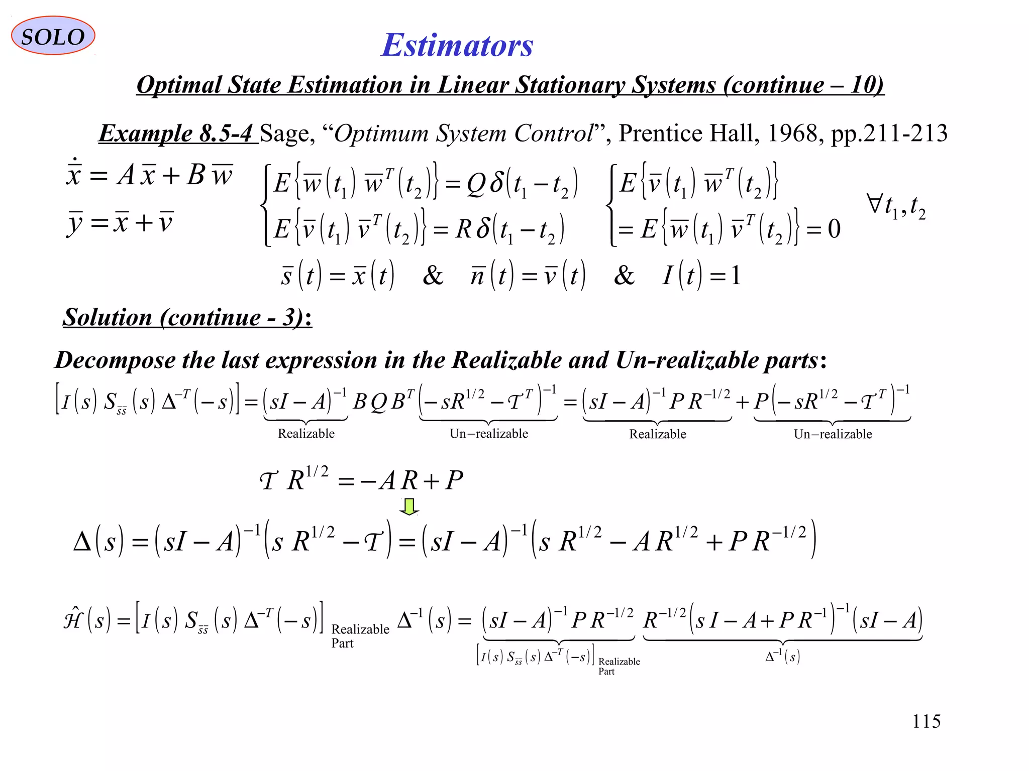 115
Estimators
vxy
wBxAx
+=
+=
( ) ( ) ( ) ( )[ ] ( ) ( )
( ) ( ) ( )[ ]
( ) ( )
( )
    
sssSs
T
AsIRPAIsRRPAsIsssSss
T 1
Part
Realizable
112/12/111
Part
Realizable
ˆ
−−
∆
−−−
−∆
−−−−
−+−−=∆−∆=
ssI
ssIH
( ) ( ) ( ) ( ) ( )2/12/12/112/11 −−−
+−−=−−=∆ RPRARsAsIRsAsIs Τ
SOLO
Optimal State Estimation in Linear Stationary Systems (continue – 10)
Example 8.5-4 Sage, “Optimum System Control”, Prentice Hall, 1968, pp.211-213
Solution (continue - 3):
( ) ( ){ } ( )
( ) ( ){ } ( )
( ) ( ){ }
( ) ( ){ } 21
21
21
2121
2121
,
0
tt
tvtwE
twtvE
ttRtvtvE
ttQtwtwE
T
T
T
T
∀




==



−=
−=
δ
δ
( ) ( ) ( ) ( ) ( ) 1&& === tItvtntxts
Decompose the last expression in the Realizable and Un-realizable parts:
( ) ( ) ( )[ ] ( ) ( ) ( ) ( )      
realizableUn
12/1
Realizable
2/11
realizableUn
12/1
Realizable
1
−
−−−
−
−−−
−−+−=−−−=−∆ TTTT
sRPRPAsIsRBQBAsIssSs TTI ss
PRAR +−=2/1
Τ
 