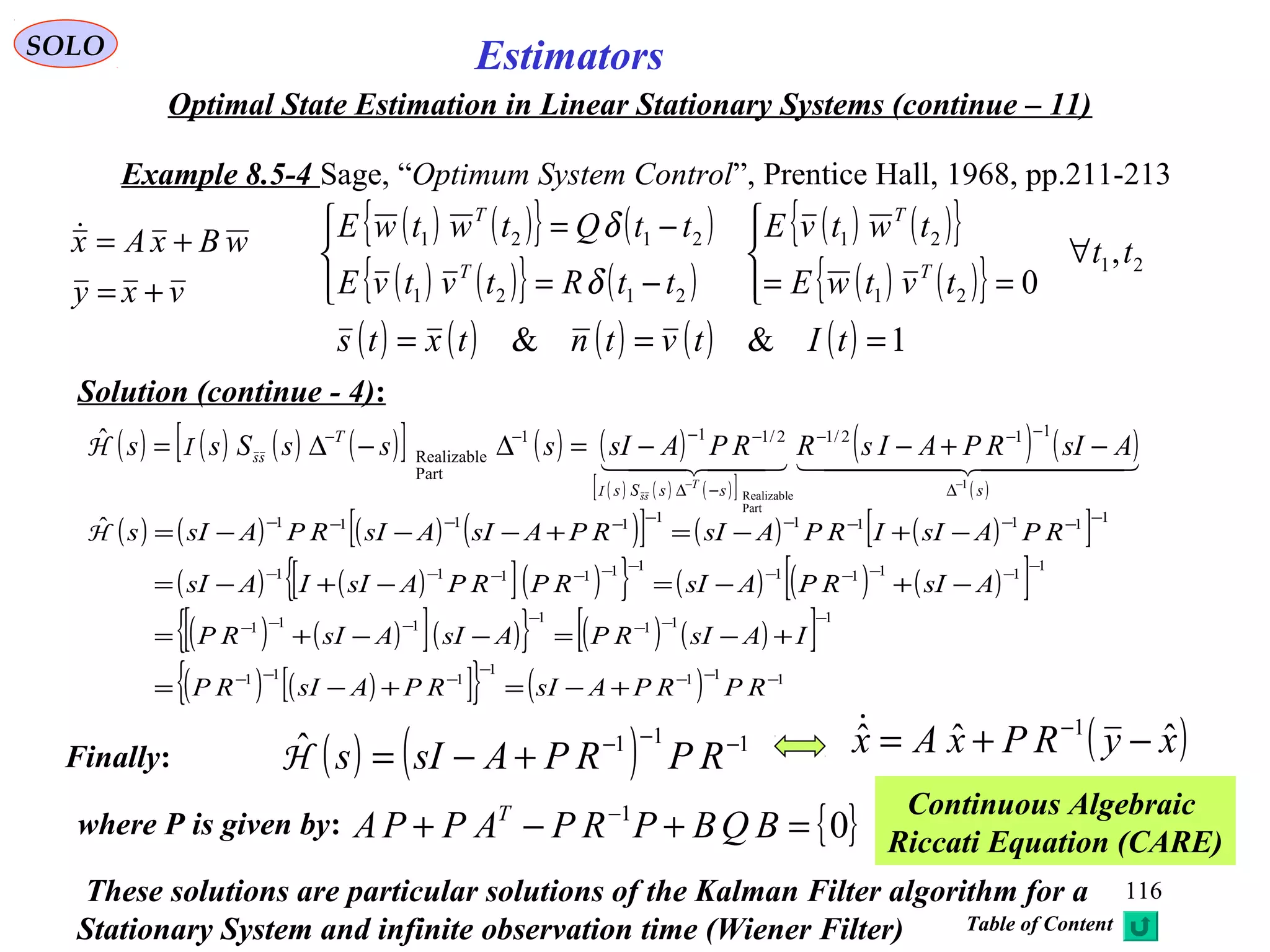 116
Estimators
vxy
wBxAx
+=
+=
( ) ( ) ( ) ( )[ ] ( ) ( )
( ) ( ) ( )[ ]
( ) ( )
( )
    
sssSs
T
AsIRPAIsRRPAsIsssSss
T 1
Part
Realizable
112/12/111
Part
Realizable
ˆ
−−
∆
−−−
−∆
−−−−
−+−−=∆−∆=
ssI
ssIH
SOLO
Optimal State Estimation in Linear Stationary Systems (continue – 11)
Example 8.5-4 Sage, “Optimum System Control”, Prentice Hall, 1968, pp.211-213
Solution (continue - 4):
( ) ( ){ } ( )
( ) ( ){ } ( )
( ) ( ){ }
( ) ( ){ } 21
21
21
2121
2121
,
0
tt
tvtwE
twtvE
ttRtvtvE
ttQtwtwE
T
T
T
T
∀




==



−=
−=
δ
δ
( ) ( ) ( ) ( ) ( ) 1&& === tItvtntxts
( ) ( ) ( ) ( )[ ] ( ) ( )[ ]
( ) ( )[ ]( ){ } ( ) ( ) ( )[ ]
( ) ( )[ ]( ){ } ( ) ( )[ ]
( ) ( )[ ]{ } ( ) 111
1
111
111
1
111
1
1111
111111
1111111111ˆ
−−−
−
−−−
−−−
−
−−−
−
−−−−
−−−−−−
−−−−−−−−−−
+−=+−=
+−=−−+=
−+−=−+−=
−+−=+−−−=
RPRPAsIRPAsIRP
IAsIRPAsIAsIRP
AsIRPAsIRPRPAsIIAsI
RPAsIIRPAsIRPAsIAsIRPAsIsH
Finally: ( ) ( ) 111ˆ −−−
+−= RPRPAsIsH
{ }01
=+−+ −
BQBPRPAPPA T
where P is given by:
Continuous Algebraic
Riccati Equation (CARE)
( )xyRPxAx ˆˆˆ 1
−+= −
These solutions are particular solutions of the Kalman Filter algorithm for a
Stationary System and infinite observation time (Wiener Filter) Table of Content
 