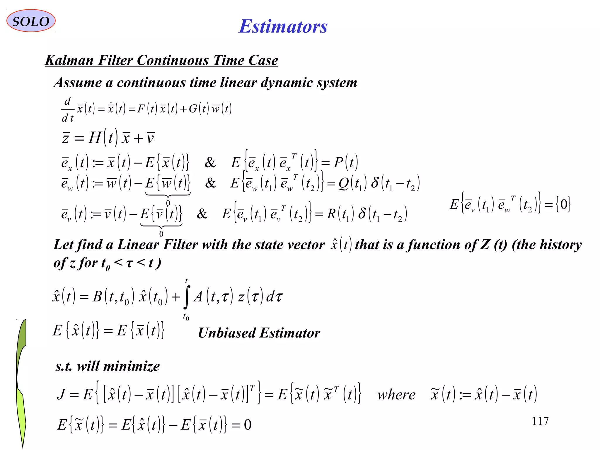 117
Estimators
( ) ( ) ( ) ( ) ( ) ( )twtGtxtFtxtx
td
d
+== 
SOLO
Kalman Filter Continuous Time Case
Assume a continuous time linear dynamic system
( ) vxtHz +=
( ) ( ) ( ){ } ( ) ( ){ } ( )tPteteEtxEtxte
T
xxx =−= &:
( ) ( ) ( ){ } ( ) ( ){ } ( ) ( )21121
0
&: tttQteteEtwEtwte
T
www −=−= δ

( ) ( ) ( ) ( ) ( )∫+=
t
t
dztAtxttBtx
0
,ˆ,ˆ 00 τττ
( ) ( ) ( ){ } ( ) ( ){ } ( ) ( )21121
0
&: tttRteteEtvEtvte
T
vvv −=−= δ

( ) ( ){ } { }021 =teteE
T
wv
Let find a Linear Filter with the state vector that is a function of Z (t) (the history
of z for t0 < τ < t )
( )txˆ
s.t. will minimize
( ) ( )[ ] ( ) ( )[ ]{ } ( ) ( ){ } ( ) ( ) ( )txtxtxwheretxtxEtxtxtxtxEJ TT
−==−−= ˆ:~~~ˆˆ
( ){ } ( ){ }txEtxE =ˆ Unbiased Estimator
( ){ } ( ){ } ( ){ } 0ˆ~ =−= txEtxEtxE
 
