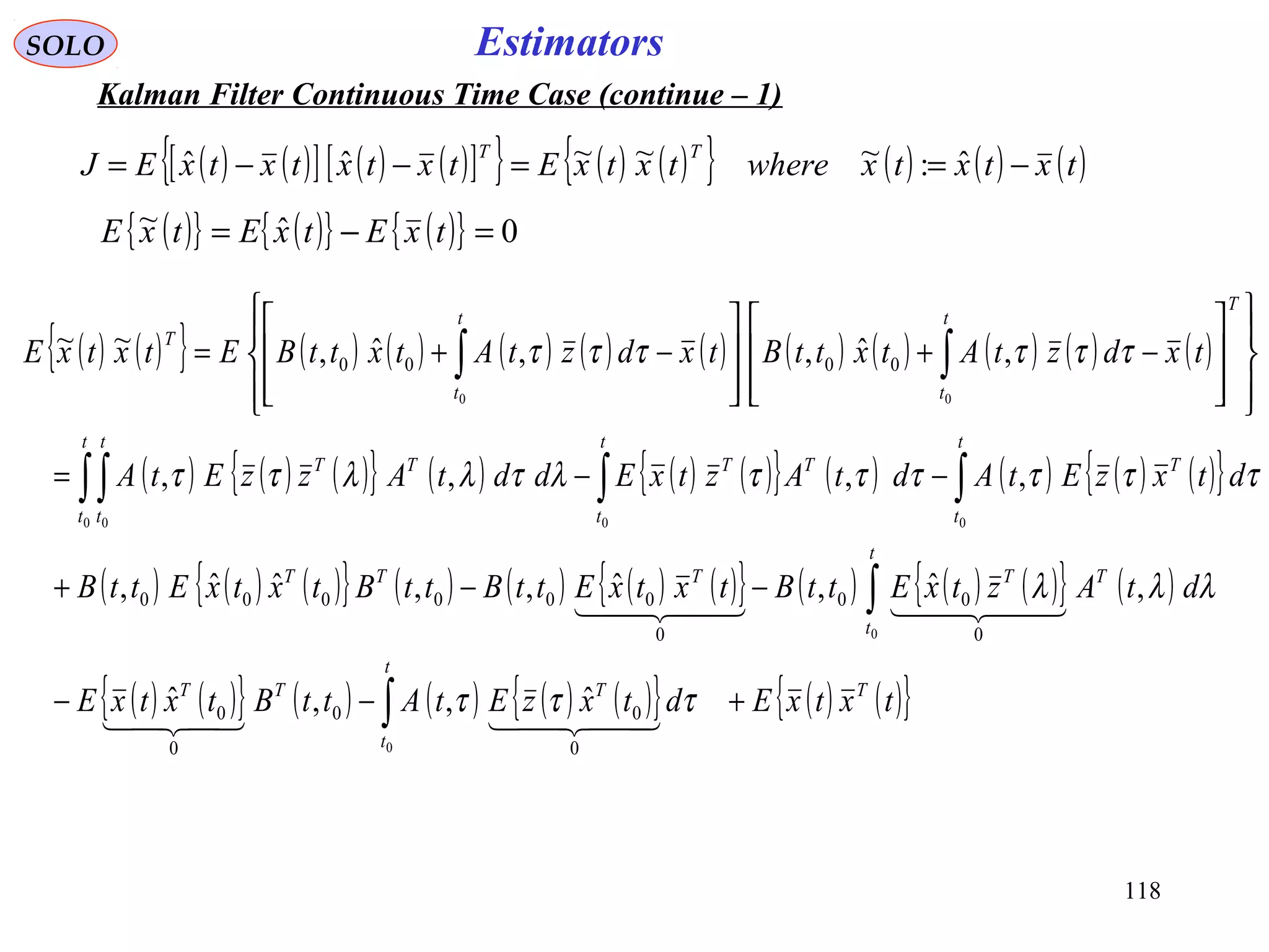 118
EstimatorsSOLO
Kalman Filter Continuous Time Case (continue – 1)
( ) ( ){ } ( ) ( ) ( ) ( ) ( ) ( ) ( ) ( ) ( ) ( )
( ) ( ) ( ){ } ( ) ( ) ( ){ } ( ) ( ) ( ) ( ){ }
( ) ( ) ( ){ } ( ) ( ) ( ) ( ){ } ( ) ( ) ( ){ } ( )
( ) ( ){ } ( ) ( ) ( ) ( ){ } ( ) ( ){ }txtxEdtxzEtAttBtxtxE
dtAztxEttBtxtxEttBttBtxtxEttB
dtxzEtAdtAztxEddtAzzEtA
txdztAtxttBtxdztAtxttBEtxtxE
T
t
t
TTT
t
t
TTTTT
t
t
T
t
t
TT
t
t
t
t
TT
T
t
t
t
t
T
+−−
−−+
−−=
















−+








−+=
∫
∫
∫∫∫∫
∫∫
0
0
000 0
00
0
00
0
0
0
00
0
000000
0000
ˆ,,ˆ
,ˆ,ˆ,,ˆˆ,
,,,,
,ˆ,,ˆ,~~
τττ
λλλ
ττττττλτλλττ
ττττττ
  
    
( ) ( )[ ] ( ) ( )[ ]{ } ( ) ( ){ } ( ) ( ) ( )txtxtxwheretxtxEtxtxtxtxEJ
TT
−==−−= ˆ:~~~ˆˆ
( ){ } ( ){ } ( ){ } 0ˆ~ =−= txEtxEtxE
 