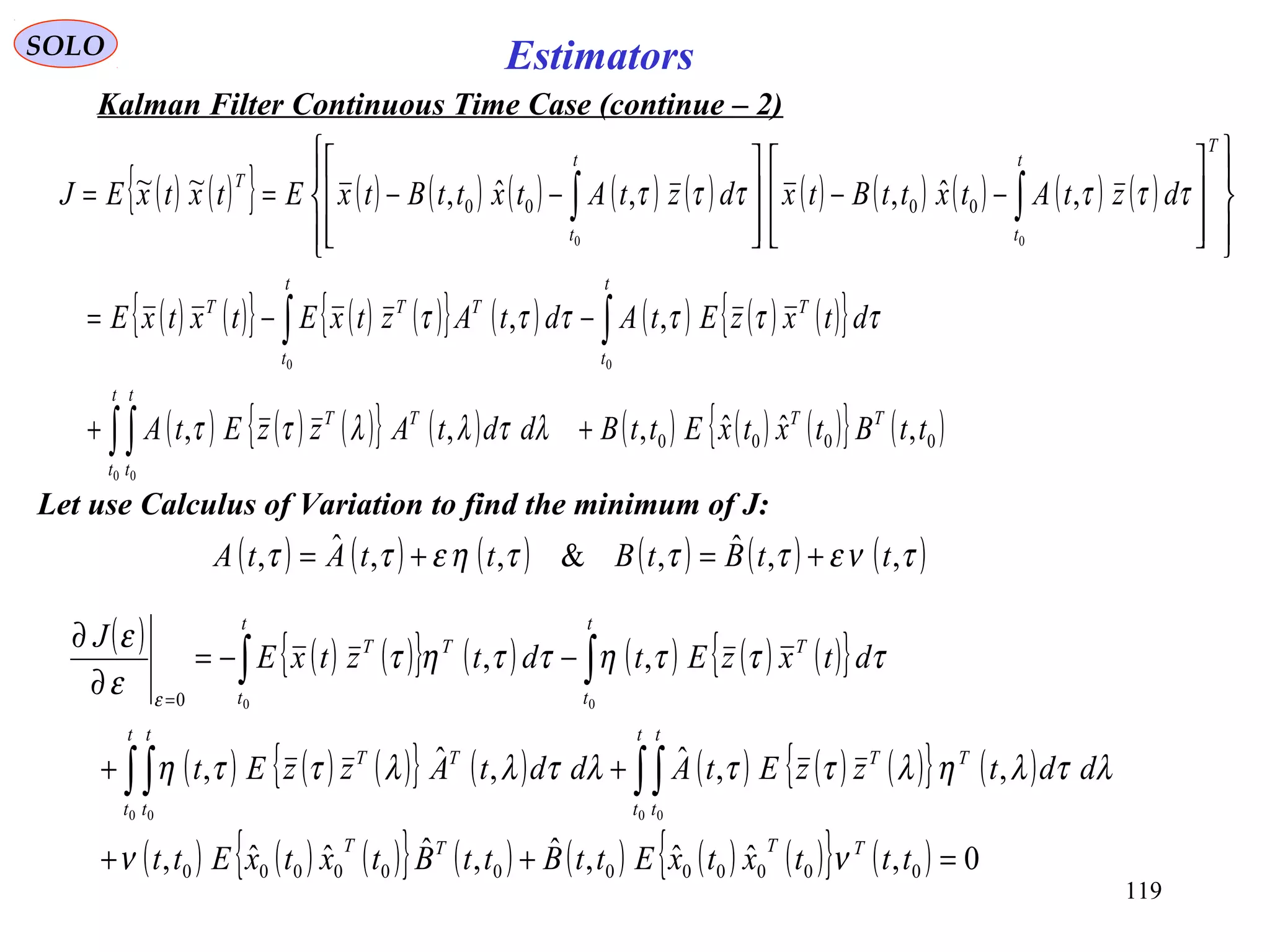 119
EstimatorsSOLO
Kalman Filter Continuous Time Case (continue – 2)
( ) ( ){ } ( ) ( ) ( ) ( ) ( ) ( ) ( ) ( ) ( ) ( )
( ) ( ){ } ( ) ( ){ } ( ) ( ) ( ) ( ){ }
( ) ( ) ( ){ } ( ) ( ) ( ) ( ){ } ( )0000
0000
,ˆˆ,,,
,,
,ˆ,,ˆ,~~
0 0
00
00
ttBtxtxEttBddtAzzEtA
dtxzEtAdtAztxEtxtxE
dztAtxttBtxdztAtxttBtxEtxtxEJ
TT
t
t
t
t
TT
t
t
T
t
t
TTT
T
t
t
t
t
T
++
−−=
















−−








−−==
∫∫
∫∫
∫∫
λτλλττ
ττττττ
ττττττ
Let use Calculus of Variation to find the minimum of J:
( ) ( ) ( ) ( ) ( ) ( )τνετττηεττ ,,ˆ,&,,ˆ, ttBtBttAtA +=+=
( ) ( ) ( ){ } ( ) ( ) ( ) ( ){ }
( ) ( ) ( ){ } ( ) ( ) ( ) ( ){ } ( )
( ) ( ) ( ){ } ( ) ( ) ( ) ( ){ } ( ) 0,ˆˆ,ˆ,ˆˆˆ,
,,ˆ,ˆ,
,,
000000000000
0
0 00 0
00
=++
++
−−=
∂
∂
∫∫∫∫
∫∫
=
tttxtxEttBttBtxtxEtt
ddtzzEtAddtAzzEt
dtxzEtdtztxE
J
TTTT
t
t
t
t
TT
t
t
t
t
TT
t
t
T
t
t
TT
νν
λτληλττλτλλττη
τττηττητ
ε
ε
ε
 