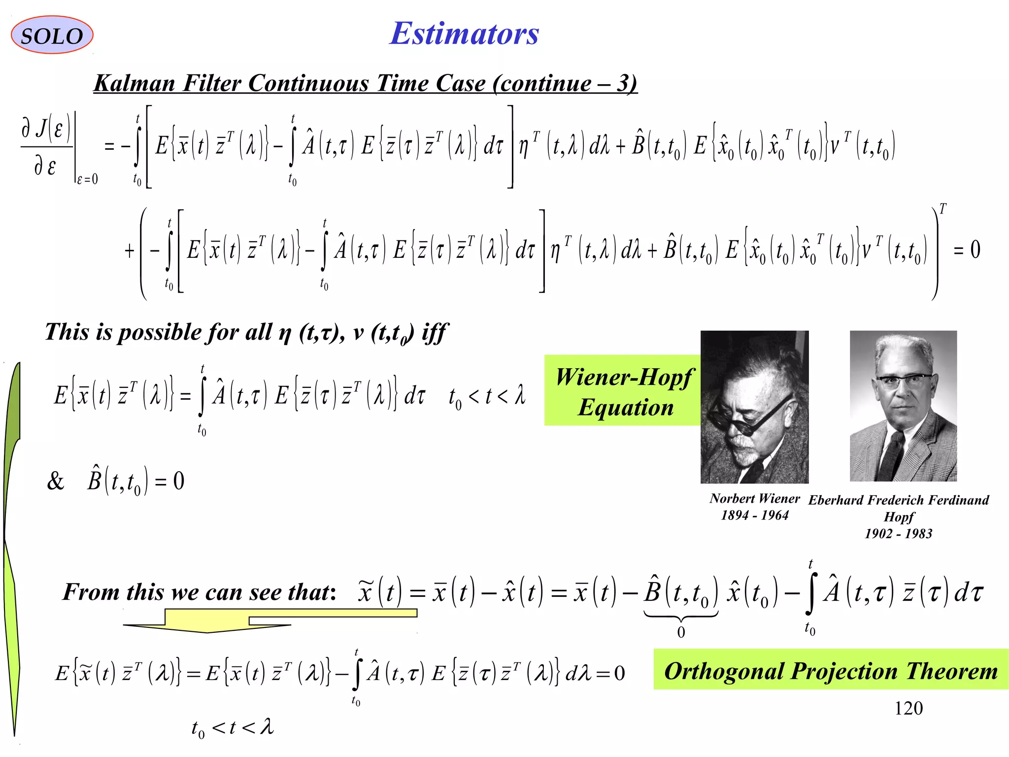 120
( ) ( ){ } ( ) ( ){ } ( ) ( ) ( ){ }
λ
λλττλλ
<<
=−= ∫
tt
dzzEtAztxEztxE
t
t
TTT
0
0,ˆ~
0
EstimatorsSOLO
Kalman Filter Continuous Time Case (continue – 3)
( ) ( ) ( ){ } ( ) ( ) ( ){ } ( ) ( ) ( ) ( ){ } ( )
( ) ( ){ } ( ) ( ) ( ){ } ( ) ( ) ( ) ( ){ } ( ) 0,ˆˆ,ˆ,,ˆ
,ˆˆ,ˆ,,ˆ
000000
000000
0
0 0
0 0
=








+








−−+
+








−−=
∂
∂
∫ ∫
∫ ∫
=
T
TT
t
t
T
t
t
TT
TT
t
t
T
t
t
TT
tttxtxEttBdtdzzEtAztxE
tttxtxEttBdtdzzEtAztxE
J
νλλητλττλ
νλλητλττλ
ε
ε
ε
This is possible for all η (t,τ), ν (t,t0) iff
( ) 0,ˆ& 0 =ttB
From this we can see that: ( ) ( ) ( ) ( ) ( ) ( ) ( ) ( )∫−−=−=
t
t
dztAtxttBtxtxtxtx
0
,ˆˆ,ˆˆ~
0
0
0 τττ

Orthogonal Projection Theorem
Wiener-Hopf
Equation
Norbert Wiener
1894 - 1964
Eberhard Frederich Ferdinand
Hopf
1902 - 1983
( ) ( ){ } ( ) ( ) ( ){ } λτλττλ <<= ∫ ttdzzEtAztxE
t
t
TT
0
0
,ˆ
 