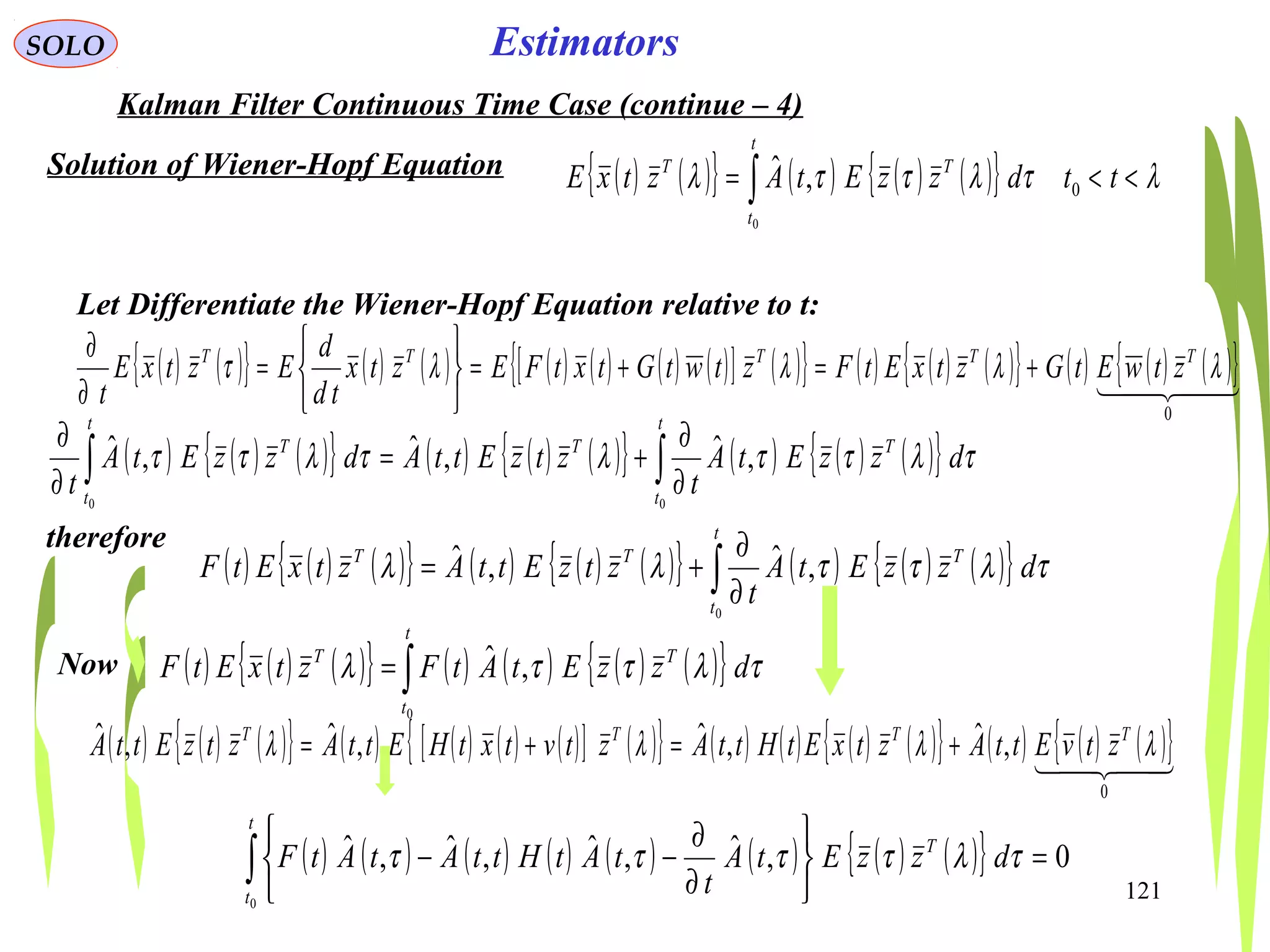 121
EstimatorsSOLO
Kalman Filter Continuous Time Case (continue – 4)
Solution of Wiener-Hopf Equation ( ) ( ){ } ( ) ( ) ( ){ } λτλττλ <<= ∫ ttdzzEtAztxE
t
t
TT
0
0
,ˆ
Let Differentiate the Wiener-Hopf Equation relative to t:
( ) ( ){ } ( ) ( ) ( ) ( ) ( ) ( )[ ] ( ){ } ( ) ( ) ( ){ } ( ) ( ) ( ){ }  
0
λλλλτ TTTTT
ztwEtGztxEtFztwtGtxtFEztx
td
d
EztxE
t
+=+=






=
∂
∂
( ) ( ) ( ){ } ( ) ( ) ( ){ } ( ) ( ) ( ){ }∫∫ ∂
∂
+=
∂
∂
t
t
TT
t
t
T
dzzEtA
t
ztzEttAdzzEtA
t 00
,ˆ,ˆ,ˆ τλττλτλττ
therefore
( ) ( ) ( ){ } ( ) ( ) ( ){ } ( ) ( ) ( ){ }∫ ∂
∂
+=
t
t
TTT
dzzEtA
t
ztzEttAztxEtF
0
,ˆ,ˆ τλττλλ
( ) ( ) ( ){ } ( ) ( ) ( ) ( )[ ] ( ){ } ( ) ( ) ( ) ( ){ } ( ) ( ) ( ){ }  
0
,ˆ,ˆ,ˆ,ˆ λλλλ TTTT
ztvEttAztxEtHttAztvtxtHEttAztzEttA +=+=
Now ( ) ( ) ( ){ } ( ) ( ) ( ) ( ){ }∫=
t
t
TT
dzzEtAtFztxEtF
0
,ˆ τλττλ
( ) ( ) ( ) ( ) ( ) ( ) ( ) ( ){ } 0,ˆ,ˆ,ˆ,ˆ
0
=






∂
∂
−−∫
t
t
T
dzzEtA
t
tAtHttAtAtF τλττττ
 