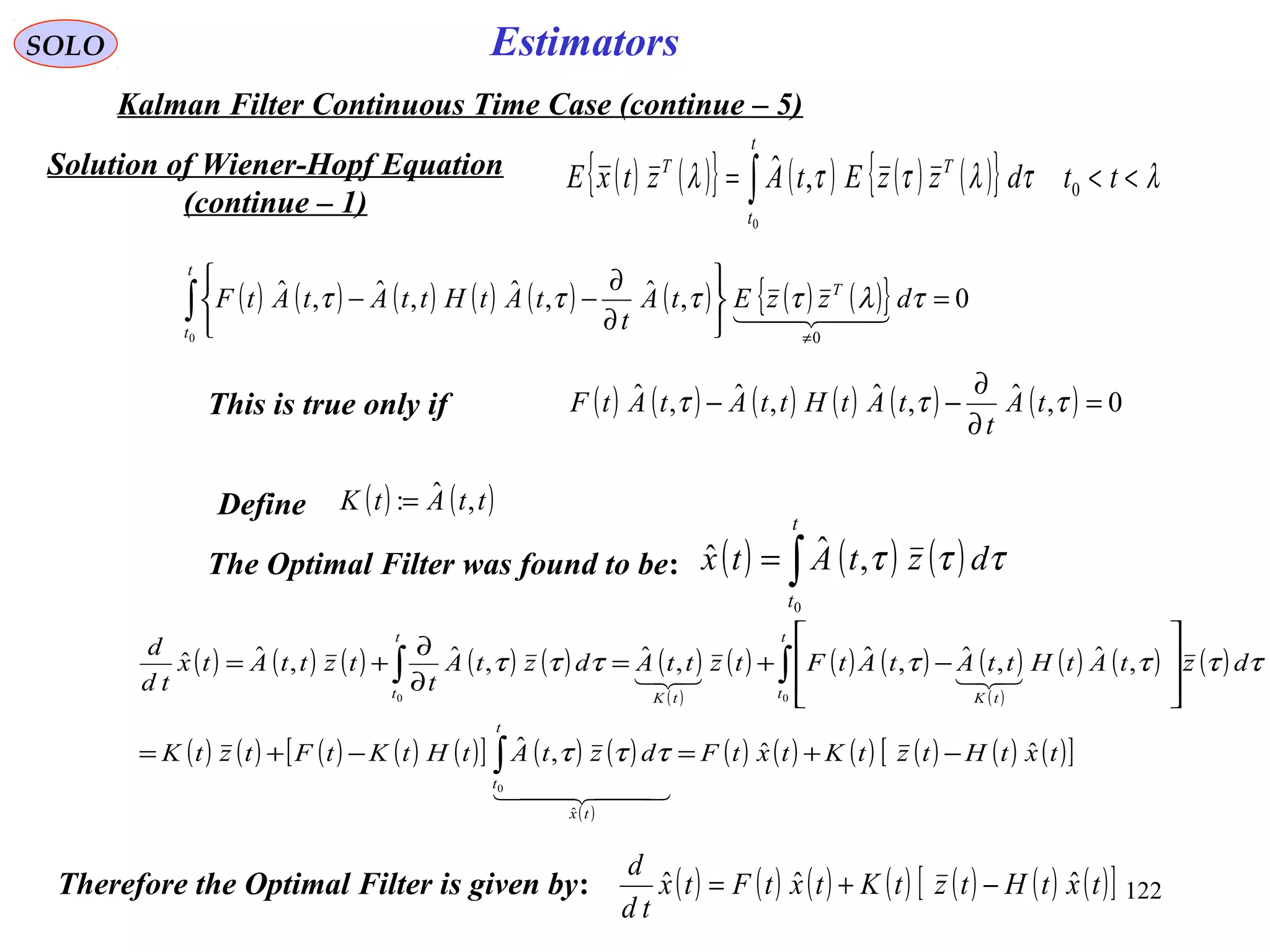 122
EstimatorsSOLO
Kalman Filter Continuous Time Case (continue – 5)
Solution of Wiener-Hopf Equation
(continue – 1)
( ) ( ){ } ( ) ( ) ( ){ } λτλττλ <<= ∫ ttdzzEtAztxE
t
t
TT
0
0
,ˆ
( ) ( ) ( ) ( ) ( ) ( ) ( ) ( ){ } 0,ˆ,ˆ,ˆ,ˆ
0 0
=






∂
∂
−−∫
≠
t
t
T
dzzEtA
t
tAtHttAtAtF τλττττ
  
( ) ( ) ( ) ( ) ( ) ( ) 0,ˆ,ˆ,ˆ,ˆ =
∂
∂
−− τττ tA
t
tAtHttAtAtFThis is true only if
Define ( ) ( )ttAtK ,ˆ:=
The Optimal Filter was found to be: ( ) ( ) ( )∫=
t
t
dztAtx
0
,ˆˆ τττ
( ) ( ) ( ) ( ) ( ) ( )
( )
( ) ( ) ( ) ( )
( )
( ) ( ) ( )
( ) ( ) ( ) ( ) ( )[ ] ( ) ( )
( )
( ) ( ) ( ) ( ) ( ) ( )[ ]txtHtztKtxtFdztAtHtKtFtztK
dztAtHttAtAtFtzttAdztA
t
tzttAtx
td
d
tx
t
t
t
t tKtK
t
t
ˆˆ,ˆ
,ˆ,ˆ,ˆ,ˆ,ˆ,ˆˆ
ˆ
0
00
−+=−+=








−+=
∂
∂
+=
∫
∫∫
  

τττ
τττττττ
Therefore the Optimal Filter is given by: ( ) ( ) ( ) ( ) ( ) ( ) ( )[ ]txtHtztKtxtFtx
td
d
ˆˆˆ −+=
 