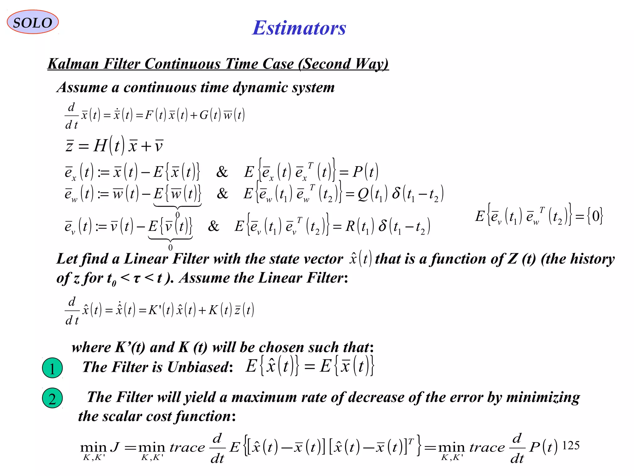 125
Estimators
( ) ( ) ( ) ( ) ( ) ( )twtGtxtFtxtx
td
d
+== 
SOLO
Kalman Filter Continuous Time Case (Second Way)
Assume a continuous time dynamic system
( ) vxtHz +=
( ) ( ) ( ){ } ( ) ( ){ } ( )tPteteEtxEtxte
T
xxx =−= &:
( ) ( ) ( ){ } ( ) ( ){ } ( ) ( )21121
0
&: tttQteteEtwEtwte
T
www −=−= δ

( ) ( ) ( ){ } ( ) ( ){ } ( ) ( )21121
0
&: tttRteteEtvEtvte
T
vvv −=−= δ

( ) ( ){ } { }021 =teteE
T
wv
Let find a Linear Filter with the state vector that is a function of Z (t) (the history
of z for t0 < τ < t ). Assume the Linear Filter:
( )txˆ
( ) ( ) ( ) ( ) ( ) ( )tztKtxtKtxtx
td
d
+== ˆ'ˆˆ 
where K’(t) and K (t) will be chosen such that:
1 The Filter is Unbiased: ( ){ } ( ){ }txEtxE =ˆ
2 The Filter will yield a maximum rate of decrease of the error by minimizing
the scalar cost function:
( ) ( )[ ] ( ) ( )[ ]{ } ( )tP
dt
d
tracetxtxtxtxE
dt
d
traceJ
KK
T
KKKK ',',',
minˆˆminmin =−−=
 