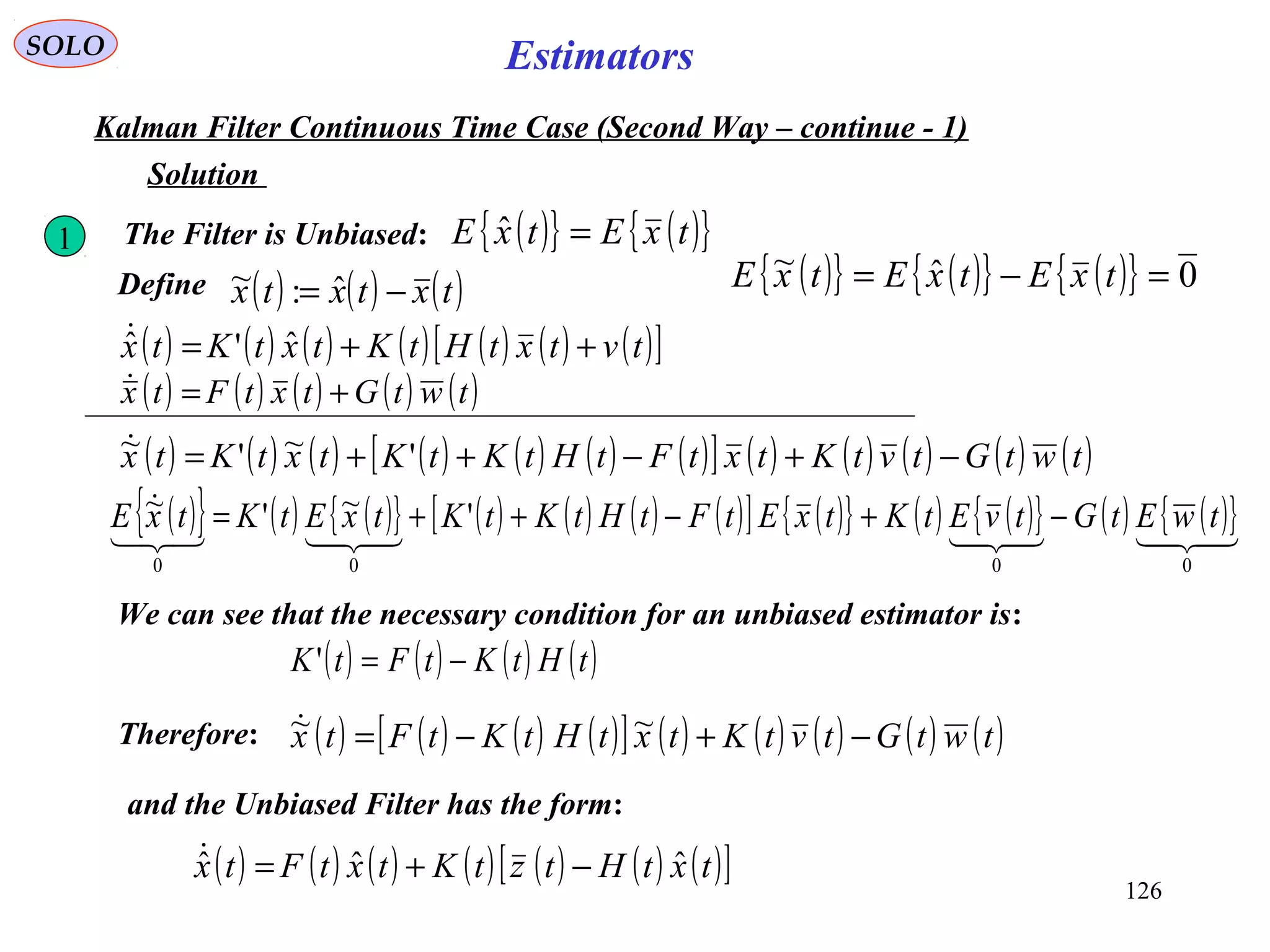 126
Estimators
( ) ( ) ( ) ( ) ( )twtGtxtFtx +=
SOLO
Kalman Filter Continuous Time Case (Second Way – continue - 1)
( ) ( ) ( ) ( ) ( ) ( ) ( )[ ]tvtxtHtKtxtKtx ++= ˆ'ˆ
1 The Filter is Unbiased: ( ){ } ( ){ }txEtxE =ˆ
Solution
Define ( ) ( ) ( )txtxtx −= ˆ:~
( ) ( ) ( ) ( ) ( ) ( ) ( )[ ] ( ) ( ) ( ) ( ) ( )twtGtvtKtxtFtHtKtKtxtKtx −+−++= '~'~
( ){ } ( ){ } ( ){ } 0ˆ~ =−= txEtxEtxE
( ){ } ( ) ( ){ } ( ) ( ) ( ) ( )[ ] ( ){ } ( ) ( ){ } ( ) ( ){ }

0000
'~'~ twEtGtvEtKtxEtFtHtKtKtxEtKtxE −+−++=
We can see that the necessary condition for an unbiased estimator is:
( ) ( ) ( ) ( )tHtKtFtK −='
Therefore: ( ) ( ) ( ) ( )[ ] ( ) ( ) ( ) ( ) ( )twtGtvtKtxtHtKtFtx −+−= ~~
and the Unbiased Filter has the form:
( ) ( ) ( ) ( ) ( ) ( ) ( )[ ]txtHtztKtxtFtx ˆˆˆ −+=
 