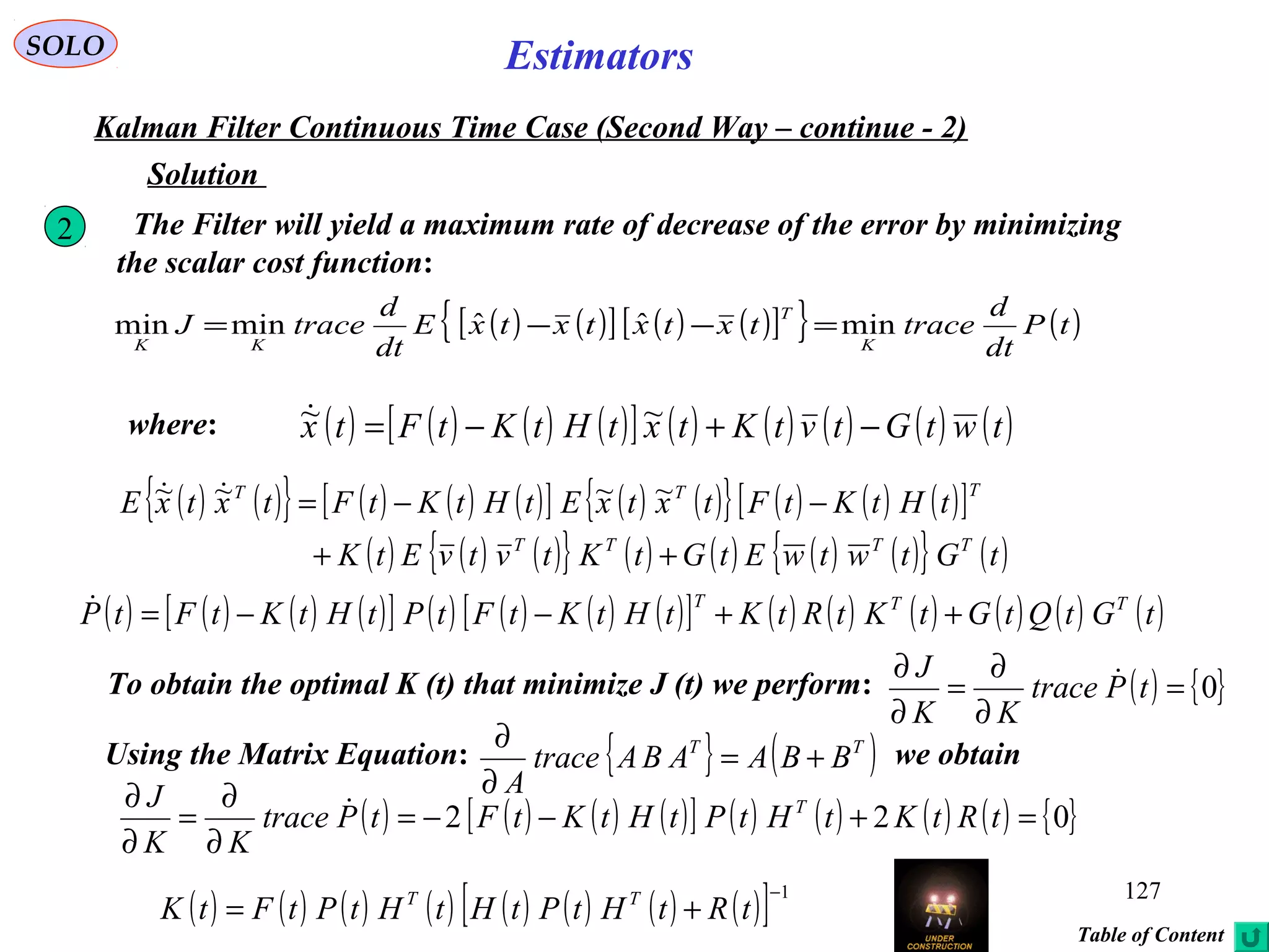 127
EstimatorsSOLO
Kalman Filter Continuous Time Case (Second Way – continue - 2)
Solution
where: ( ) ( ) ( ) ( )[ ] ( ) ( ) ( ) ( ) ( )twtGtvtKtxtHtKtFtx −+−= ~~
2 The Filter will yield a maximum rate of decrease of the error by minimizing
the scalar cost function:
( ) ( )[ ] ( ) ( )[ ]{ } ( )tP
dt
d
tracetxtxtxtxE
dt
d
traceJ
K
T
KK
minˆˆminmin =−−=
( ) ( ){ } ( ) ( ) ( )[ ] ( ) ( ){ } ( ) ( ) ( )[ ]
( ) ( ) ( ){ } ( ) ( ) ( ) ( ){ } ( )tGtwtwEtGtKtvtvEtK
tHtKtFtxtxEtHtKtFtxtxE
TTTT
TTT
++
−−= ~~~~ 
( ) ( ) ( ) ( )[ ] ( ) ( ) ( ) ( )[ ] ( ) ( ) ( ) ( ) ( ) ( )tGtQtGtKtRtKtHtKtFtPtHtKtFtP TTT
++−−=
To obtain the optimal K (t) that minimize J (t) we perform: ( ) { }0=
∂
∂
=
∂
∂
tPtrace
KK
J 
Using the Matrix Equation: we obtain{ } ( )TT
BBAABAtrace
A
+=
∂
∂
( ) ( ) ( ) ( )[ ] ( ) ( ) ( ) ( ) { }022 =+−−=
∂
∂
=
∂
∂
tRtKtHtPtHtKtFtPtrace
KK
J T
( ) ( ) ( ) ( ) ( ) ( ) ( ) ( )[ ] 1−
+= tRtHtPtHtHtPtFtK TT
Table of Content
 