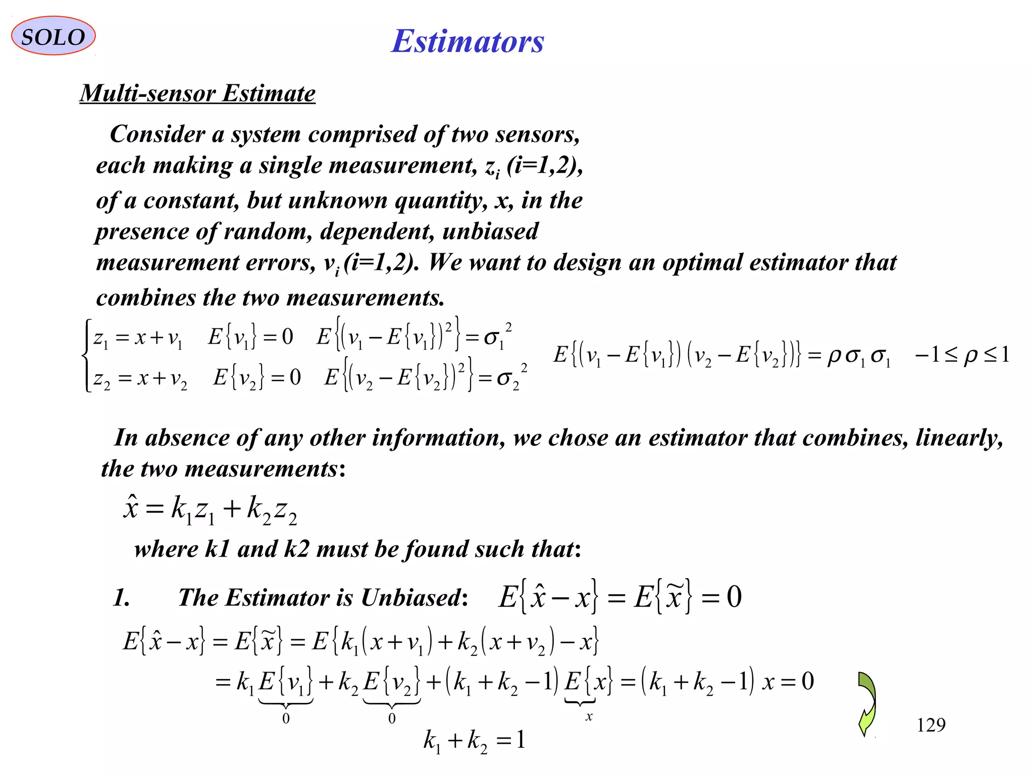 129
EstimatorsSOLO
Multi-sensor Estimate
Consider a system comprised of two sensors,
each making a single measurement, zi (i=1,2),
of a constant, but unknown quantity, x, in the
presence of random, dependent, unbiased
measurement errors, vi (i=1,2). We want to design an optimal estimator that
combines the two measurements.
{ } { }( ){ }
{ } { }( ){ }
{ }( ) { }( ){ } 11
0
0
1122112
2
2
22222
2
1
2
11111
≤≤−=−−




=−=+=
=−=+=
ρσσρ
σ
σ
vEvvEvE
vEvEvEvxz
vEvEvEvxz
In absence of any other information, we chose an estimator that combines, linearly,
the two measurements:
2211
ˆ zkzkx +=
where k1 and k2 must be found such that:
1. The Estimator is Unbiased: { } { } 0~ˆ ==− xExxE
{ } { } ( ) ( ){ }
{ } { } ( ) { } ( ) 011
~ˆ
2121
0
22
0
11
2211
=−+=−+++=
−+++==−
xkkxEkkvEkvEk
xvxkvxkExExxE
x

121 =+ kk
 