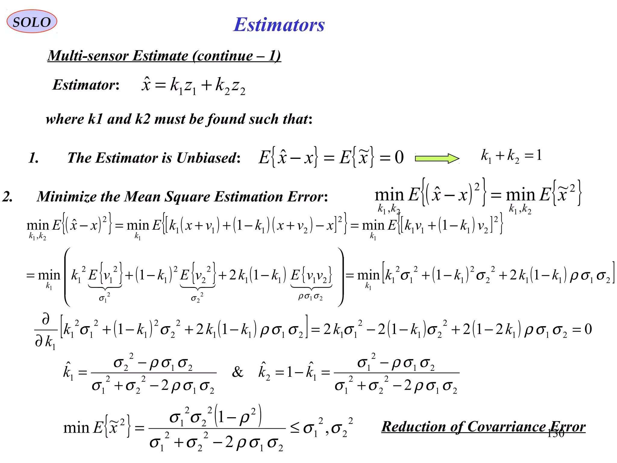 130
EstimatorsSOLO
Multi-sensor Estimate (continue – 1)
2211
ˆ zkzkx +=
where k1 and k2 must be found such that:
1. The Estimator is Unbiased: { } { } 0~ˆ ==− xExxE 121 =+ kk
2. Minimize the Mean Square Estimation Error: ( ){ } { }2
,
2
,
~minˆmin
2121
xExxE
kkkk
=−
( ){ } ( ) ( )( )[ ]{ } ( )[ ]{ }
{ } ( ) { } ( ) { } ( ) ( )[ ]2111
2
2
2
1
2
1
2
12111
2
2
2
1
2
1
2
1
2
2111
2
2111
2
,
121min121min
1min1minˆmin
1
21
2
2
2
1
1
1121
σσρσσ
σσρσσ
kkkkvvEkkvEkvEk
vkvkExvxkvxkExxE
kk
kkkk
−+−+=










−+−+=
−+=−+−++=−

( ) ( )[ ] ( ) ( ) 0212122121 211
2
21
2
112111
2
2
2
1
2
1
2
1
1
=−+−−=−+−+
∂
∂
σσρσσσσρσσ kkkkkkk
k
21
2
2
2
1
21
2
1
12
21
2
2
2
1
21
2
2
1
2
ˆ1ˆ&
2
ˆ
σσρσσ
σσρσ
σσρσσ
σσρσ
−+
−
=−=
−+
−
= kkk
{ } ( ) 2
2
2
1
21
2
2
2
1
22
2
2
12
,
2
1~min σσ
σσρσσ
ρσσ
≤
−+
−
=xE Reduction of Covarriance Error
Estimator:
 