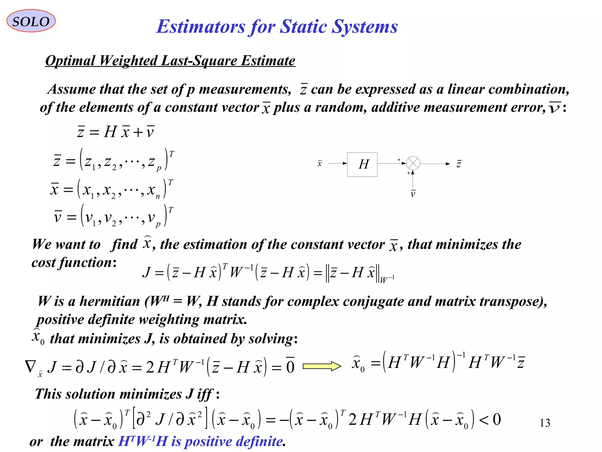 13
Estimators for Static Systems
z
SOLO
Optimal Weighted Last-Square Estimate
Assume that the set of p measurements, can be expressed as a linear combination,
of the elements of a constant vector plus a random, additive measurement error, :
v
H zx
x v
vxHz +=
( ) ( ) 1
1
−−=−−= −
W
T
xHzxHzWxHzJ

( )T
p
zzzz ,,, 21
=
( )T
n
xxxx ,,, 21
=
( )T
p
vvvv ,,, 21
=
We want to find , the estimation of the constant vector , that minimizes the
cost function:
x

x
that minimizes J, is obtained by solving:0
x

( ) 02/ 1
=−=∂∂=∇ −
xHzWHxJJ T
x

 ( ) zWHHWHx TT 111
0
−−−
=

This solution minimizes J iff :
( ) [ ]( ) ( ) ( ) 02/ 0
1
00
22
0
<−−−=−∂∂− −
xxHWHxxxxxJxx TTT 
or the matrix HT
W-1
H is positive definite.
W is a hermitian (WH
= W, H stands for complex conjugate and matrix transpose),
positive definite weighting matrix.
 