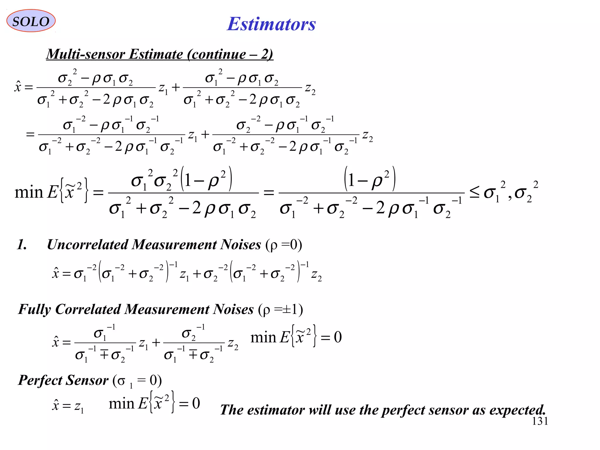 131
EstimatorsSOLO
Multi-sensor Estimate (continue – 2)
21
2
1
1
2
2
2
1
1
2
1
1
2
2
11
2
1
1
2
2
2
1
1
2
1
1
2
1
2
21
2
2
2
1
21
2
1
1
21
2
2
2
1
21
2
2
22
22
ˆ
zz
zzx
−−−−
−−−
−−−−
−−−
−+
−
+
−+
−
=
−+
−
+
−+
−
=
σσρσσ
σσρσ
σσρσσ
σσρσ
σσρσσ
σσρσ
σσρσσ
σσρσ
{ } ( ) ( ) 2
2
2
11
2
1
1
2
2
2
1
2
21
2
2
2
1
22
2
2
12
,
2
1
2
1~min σσ
σσρσσ
ρ
σσρσσ
ρσσ
≤
−+
−
=
−+
−
= −−−−
xE
1. Uncorrelated Measurement Noises (ρ =0)
( ) ( ) 2
12
2
2
1
2
21
12
2
2
1
2
1
ˆ zzx
−−−−−−−−
+++= σσσσσσ
{ } 0~min 2
=xE
Fully Correlated Measurement Noises (ρ =±1)
Perfect Sensor (σ 1 = 0)
1
ˆ zx = { } 0~min 2
=xE The estimator will use the perfect sensor as expected.
21
2
1
1
1
2
11
2
1
1
1
1
ˆ zzx −−
−
−−
−
+=
σσ
σ
σσ
σ

 