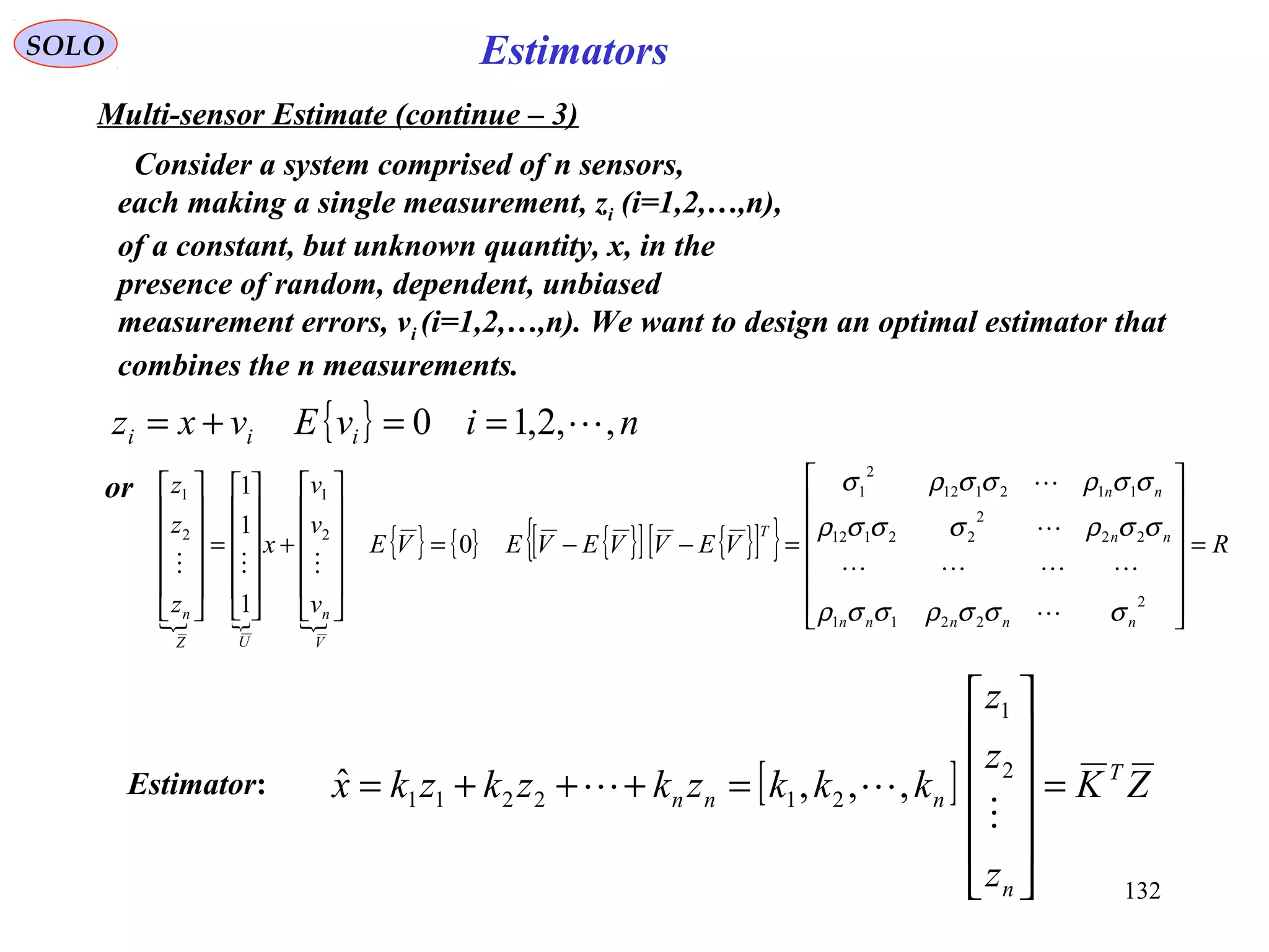 132
EstimatorsSOLO
Multi-sensor Estimate (continue – 3)
Consider a system comprised of n sensors,
each making a single measurement, zi (i=1,2,…,n),
of a constant, but unknown quantity, x, in the
presence of random, dependent, unbiased
measurement errors, vi (i=1,2,…,n). We want to design an optimal estimator that
combines the n measurements.
{ } nivEvxz iii ,,2,10 ==+=
or
  
{ } { } { }[ ] { }[ ]{ } RVEVVEVEVE
v
v
v
x
z
z
z
nnnnn
nn
nn
T
V
n
UZ
n
=














=−−=












+












=












2
2211
22
2
22112
112112
2
1
2
1
2
1
0
1
1
1
σσσρσσρ
σσρσσσρ
σσρσσρσ





[ ] ZK
z
z
z
kkkzkzkzkx T
n
nnn =












=+++=

 2
1
212211 ,,,ˆEstimator:
 