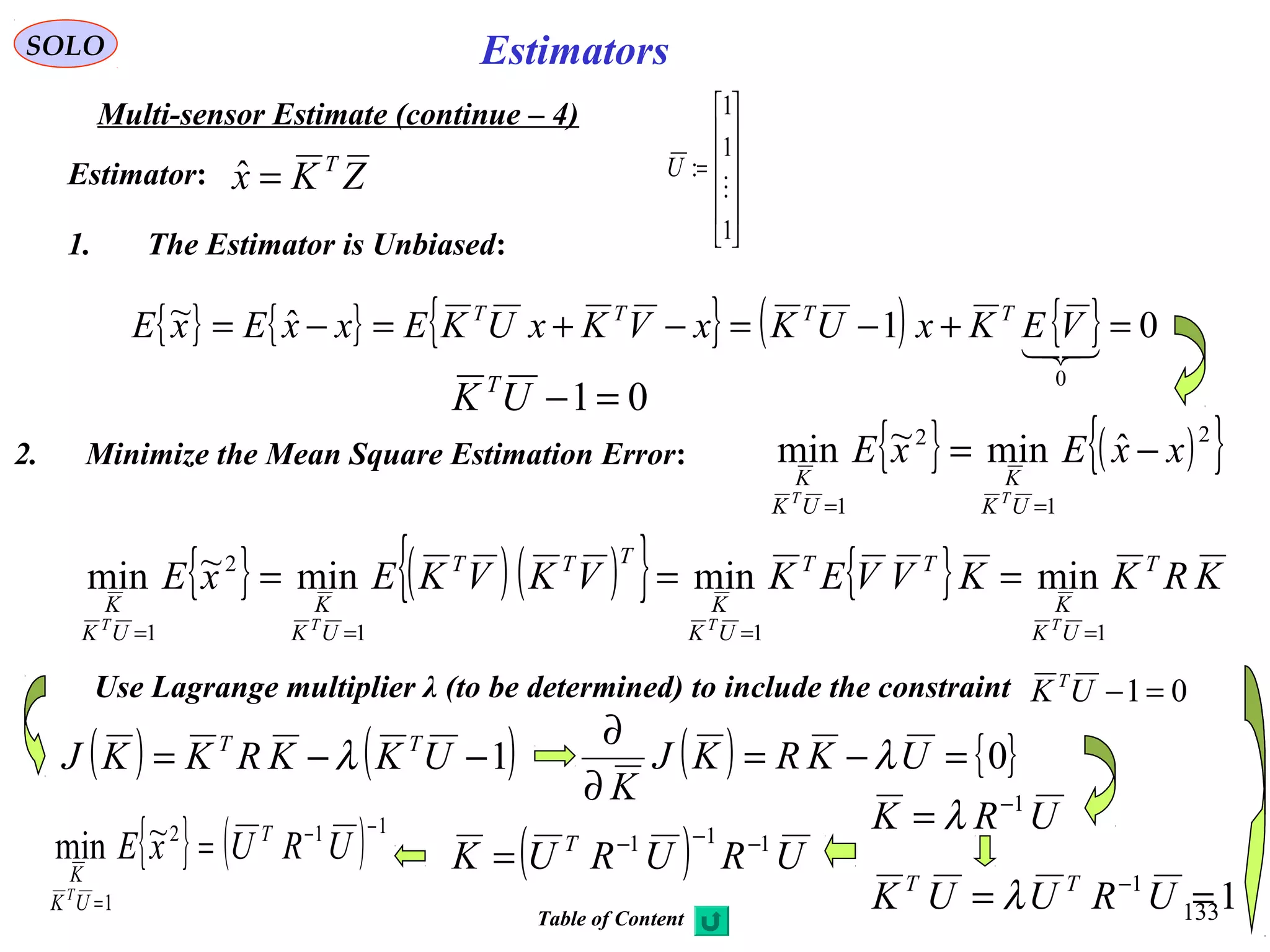 133
EstimatorsSOLO
Multi-sensor Estimate (continue – 4)
ZKx T
=ˆEstimator:
1. The Estimator is Unbiased:
{ } { } { } ( ) { } 01ˆ~
0
=+−=−+=−=

VEKxUKxVKxUKExxExE TTTT
01=−UK T
2. Minimize the Mean Square Estimation Error: { } ( ){ }2
1
2
1
ˆmin~min xxExE
UK
K
UK
K
TT
−=
==
{ } ( )( ){ } { } KRKKVVEKVKVKExE T
UK
K
TT
UK
K
TTT
UK
K
UK
K
TTTT
111
2
1
minminmin~min
====
===
Use Lagrange multiplier λ (to be determined) to include the constraint 01=−UK T
( ) ( )1−−= UKKRKKJ TT
λ ( ) { }0=−=
∂
∂
UKRKJ
K
λ
11
== −
URUUK TT
λ
( ) URURUK T 111 −−−
={ } ( ) 112
1
~min
−−
=
= URUxE T
UK
K
T












=
1
1
1
:

U
URK 1−
= λ
Table of Content
 