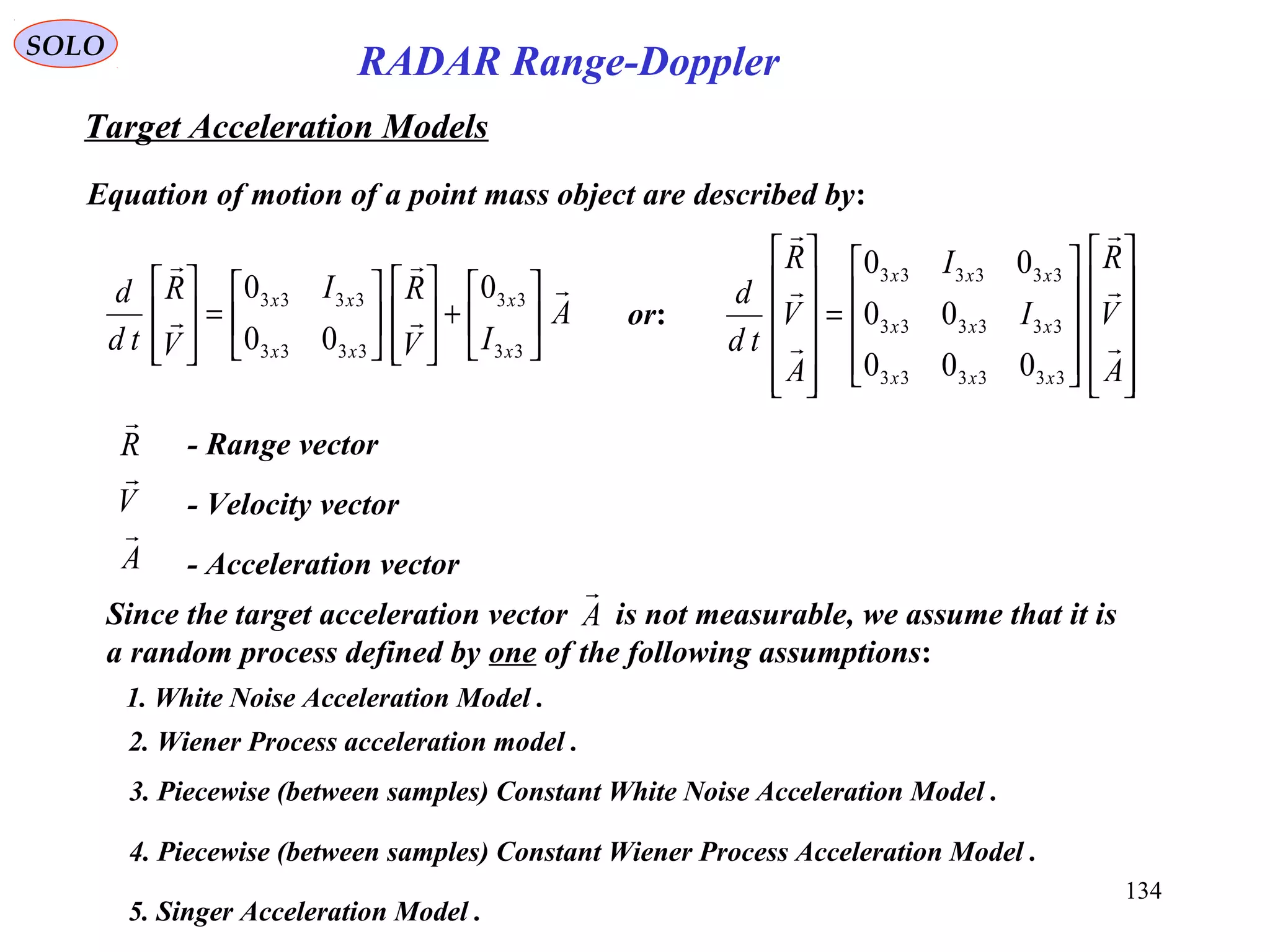134
SOLO
RADAR Range-Doppler
Target Acceleration Models
Equation of motion of a point mass object are described by:
A
IV
RI
V
R
td
d
x
x
xx
xx











+














=








33
33
3333
3333 0
00
0
A
V
R



- Range vector
- Velocity vector
- Acceleration vector






















=












A
V
R
I
I
A
V
R
td
d
xxx
xxx
xxx






333333
333333
333333
000
00
00
or:
Since the target acceleration vector is not measurable, we assume that it is
a random process defined by one of the following assumptions:
A

1. White Noise Acceleration Model .
3. Piecewise (between samples) Constant White Noise Acceleration Model .
5. Singer Acceleration Model .
2. Wiener Process acceleration model .
4. Piecewise (between samples) Constant Wiener Process Acceleration Model .
 