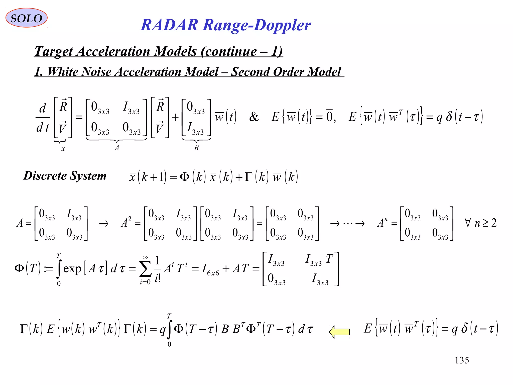 135
SOLO
RADAR Range-Doppler
Target Acceleration Models (continue – 1)
1. White Noise Acceleration Model – Second Order Model

( ) ( ){ } ( ) ( ){ } ( )τδτ −==





+














=








tqwtwEtwEtw
IV
RI
V
R
td
d T
B
x
x
A
xx
xx
x
,0&
0
00
0
33
33
3333
3333






Discrete System ( ) ( ) ( ) ( ) ( )kwkkxkkx Γ+Φ=+1
( ) [ ] 





=+===Φ ∑∫
∞
= 3333
3333
66
00
0!
1
exp:
xx
xx
x
i
ii
T
I
TII
TAITA
i
dAT ττ
2
00
00
00
00
00
0
00
0
00
0
3333
3333
3333
3333
3333
3333
3333
33332
3333
3333
≥∀





=→→





=











=→





= nA
II
A
I
A
xx
xxn
xx
xx
xx
xx
xx
xx
xx
xx

( ) ( ) ( ){ } ( ) ( ) ( )∫ −Φ−Φ=ΓΓ
T
TTT
dTBBTqkkwkwEk
0
τττ ( ) ( ){ } ( )τδτ −= tqwtwE T
 