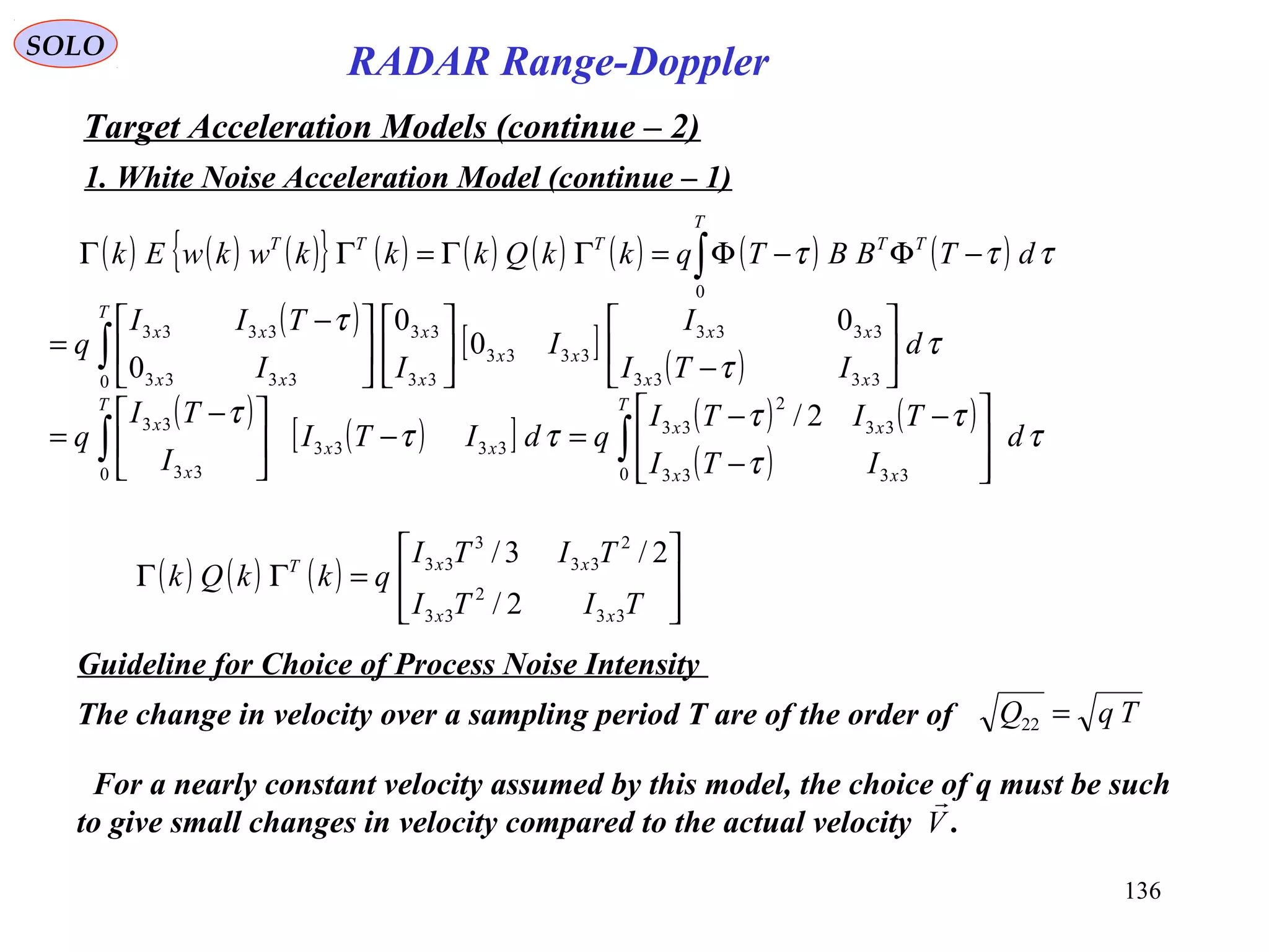 136
SOLO
RADAR Range-Doppler
Target Acceleration Models (continue – 2)
1. White Noise Acceleration Model (continue – 1)
( )
[ ]
( )
τ
τ
τ
d
ITI
I
I
II
TII
q
xx
xx
xx
T
x
x
xx
xx






−










 −
= ∫ 3333
3333
3333
0 33
33
3333
3333 0
0
0
0
( ) ( ) ( ){ } ( ) ( ) ( ) ( ) ( ) ( )∫ −Φ−Φ=ΓΓ=ΓΓ
T
TTTTT
dTBBTqkkQkkkwkwEk
0
τττ
( )
( )[ ] ( ) ( )
( )
τ
τ
ττ
ττ
τ
d
ITI
TITI
qdITI
I
TI
q
T
xx
xx
xx
T
x
x
∫∫ 







−
−−
=−




 −
=
0 3333
33
2
33
3333
0 33
33 2/
( ) ( ) ( )








=ΓΓ
TITI
TITI
qkkQk
xx
xxT
33
2
33
2
33
3
33
2/
2/3/
Guideline for Choice of Process Noise Intensity
The change in velocity over a sampling period T are of the order of TqQ =22
For a nearly constant velocity assumed by this model, the choice of q must be such
to give small changes in velocity compared to the actual velocity .V

 