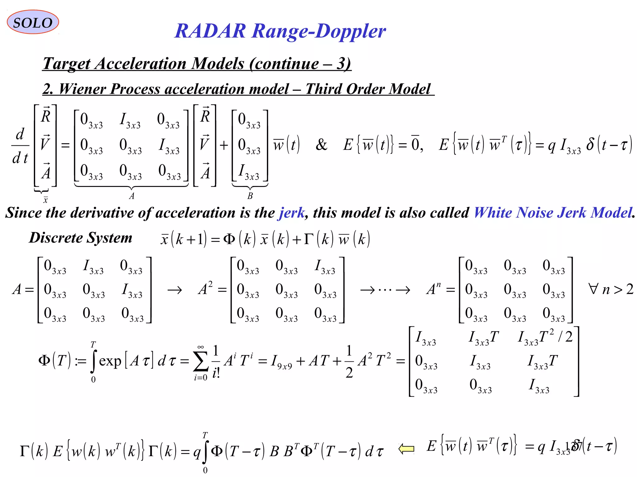 137
SOLO
RADAR Range-Doppler
Target Acceleration Models (continue – 3)
2. Wiener Process acceleration model – Third Order Model

( ) ( ){ } ( ) ( ){ } ( )τδτ −==










+






















=












tIqwtwEtwEtw
IA
V
R
I
I
A
V
R
td
d
x
T
B
x
x
x
A
xxx
xxx
xxx
x
33
33
33
33
333333
333333
333333
,0&0
0
000
00
00




  



Discrete System ( ) ( ) ( ) ( ) ( )kwkkxkkx Γ+Φ=+1
( ) [ ]










=++===Φ ∑∫
∞
=
333333
333333
2
333333
22
99
00
00
0
2/
2
1
!
1
exp:
xxx
xxx
xxx
x
i
ii
T
I
TII
TITII
TATAITA
i
dAT ττ
2
000
000
000
000
000
00
000
00
00
333333
333333
333333
333333
333333
333333
2
333333
333333
333333
>∀










=→→










=→










= nA
I
AI
I
A
xxx
xxx
xxx
n
xxx
xxx
xxx
xxx
xxx
xxx

( ) ( ) ( ){ } ( ) ( ) ( )∫ −Φ−Φ=ΓΓ
T
TTT
dTBBTqkkwkwEk
0
τττ
Since the derivative of acceleration is the jerk, this model is also called White Noise Jerk Model.
( ) ( ){ } ( )τδτ −= tIqwtwE x
T
33
 