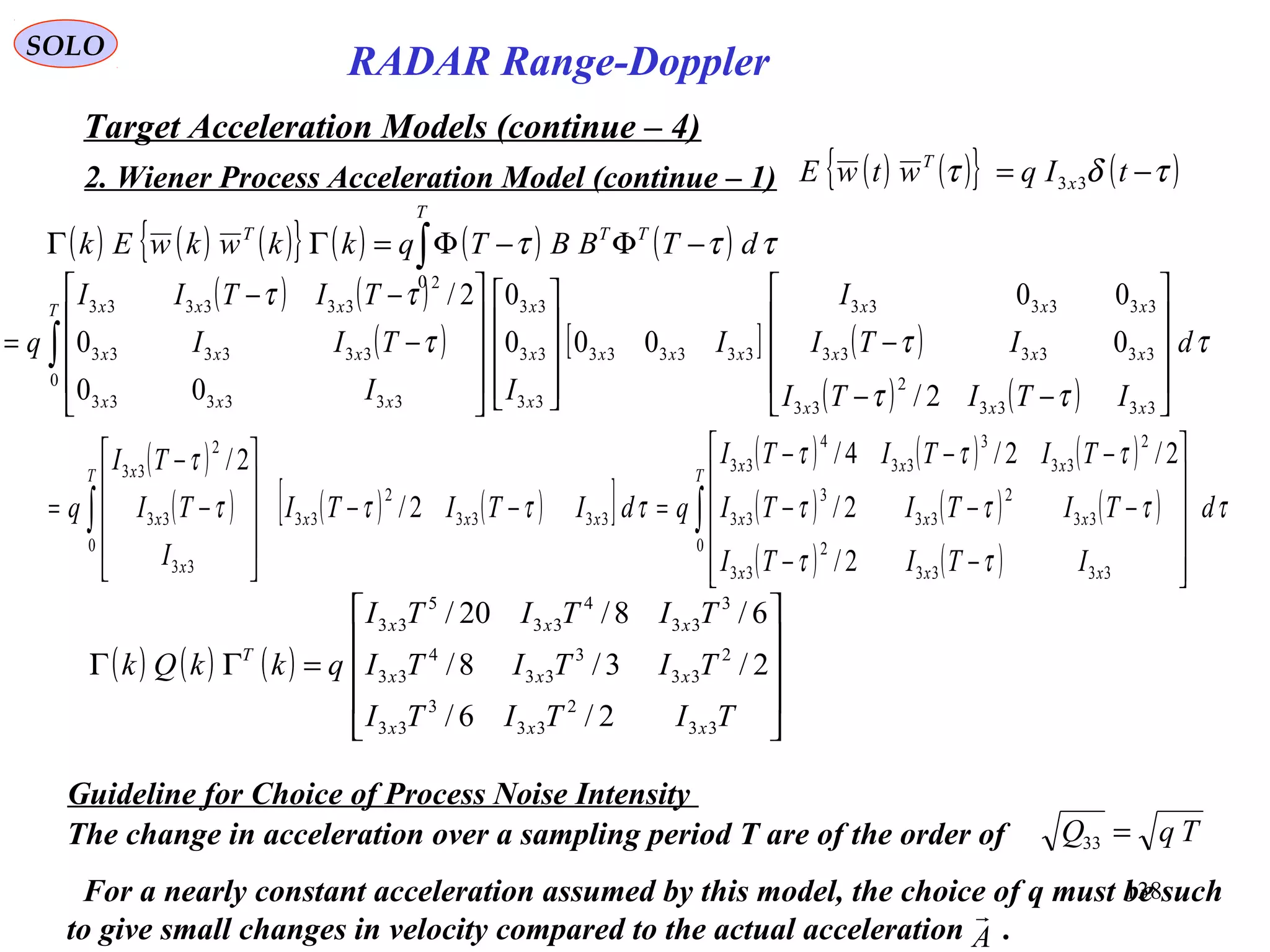 138
SOLO
RADAR Range-Doppler
Target Acceleration Models (continue – 4)
2. Wiener Process Acceleration Model (continue – 1)
( ) ( )
( ) [ ] ( )
( ) ( )
τ
ττ
ττ
ττ
d
ITITI
ITI
I
I
II
TII
TITII
q
xxx
xxx
xxx
xxx
T
x
x
x
xxx
xxx
xxx










−−
−




















−
−−
= ∫
3333
2
33
333333
333333
333333
0
33
33
33
333333
333333
2
333333
2/
0
00
000
0
00
0
2/
( ) ( ) ( ){ } ( ) ( ) ( )∫ −Φ−Φ=ΓΓ
T
TTT
dTBBTqkkwkwEk
0
τττ
( )
( ) ( ) ( )[ ]
( ) ( ) ( )
( ) ( ) ( )
( ) ( )
τ
ττ
τττ
τττ
ττττ
τ
d
ITITI
TITITI
TITITI
qdITITI
I
TI
TI
q
T
xxx
xxx
xxx
xxx
T
x
x
x
∫∫












−−
−−−
−−−
=−−










−
−
=
0
3333
2
33
33
2
33
3
33
2
33
3
33
4
33
3333
2
33
0
33
33
2
33
2/
2/
2/2/4/
2/
2/
( ) ( ) ( )










=ΓΓ
TITITI
TITITI
TITITI
qkkQk
xxx
xxx
xxx
T
33
2
33
3
33
2
33
3
33
4
33
3
33
4
33
5
33
2/6/
2/3/8/
6/8/20/
Guideline for Choice of Process Noise Intensity
The change in acceleration over a sampling period T are of the order of TqQ =33
For a nearly constant acceleration assumed by this model, the choice of q must be such
to give small changes in velocity compared to the actual acceleration .A

( ) ( ){ } ( )τδτ −= tIqwtwE x
T
33
 