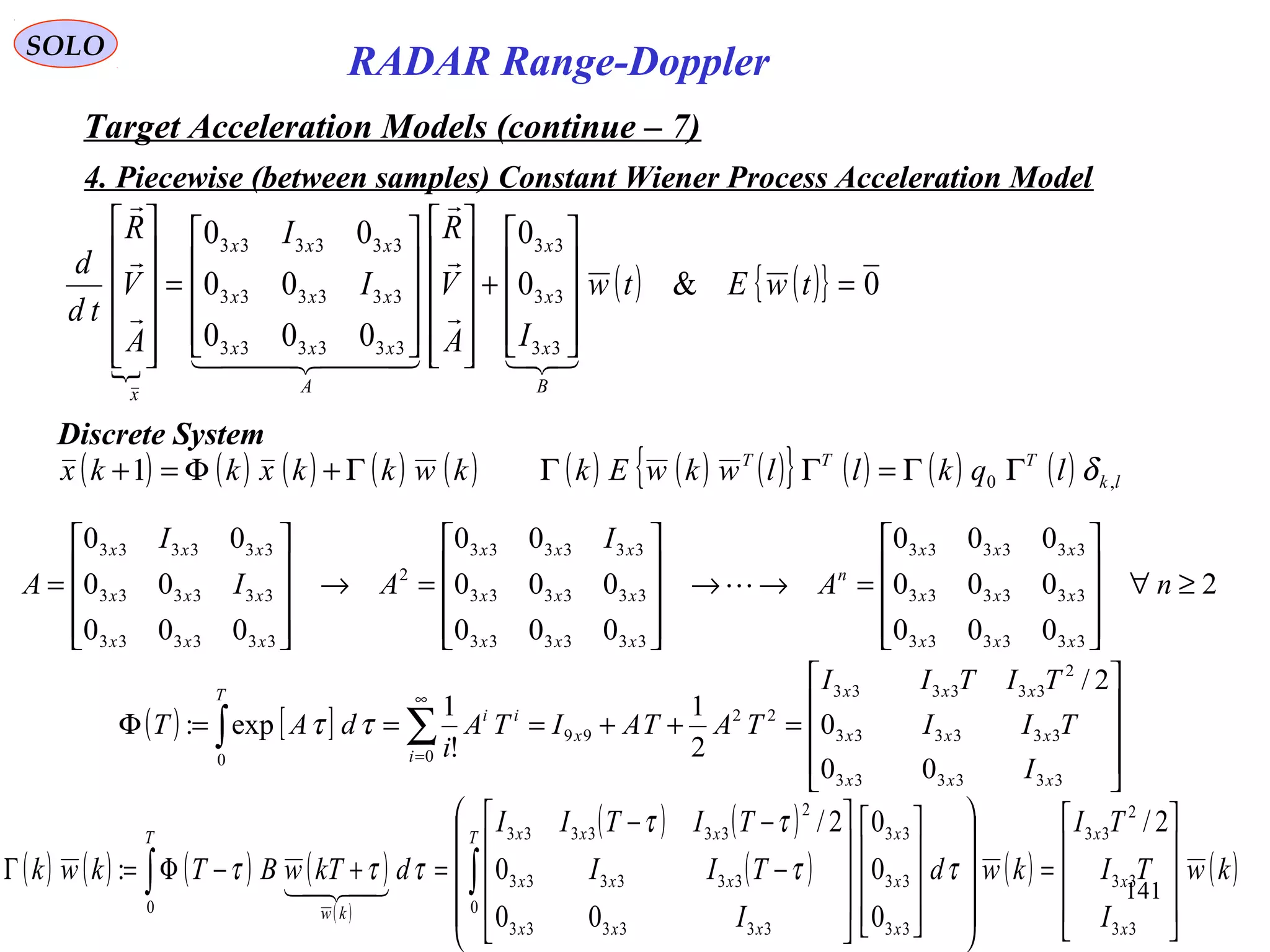 141
SOLO
RADAR Range-Doppler
Target Acceleration Models (continue – 7)
4. Piecewise (between samples) Constant Wiener Process Acceleration Model

( ) ( ){ } 0&0
0
000
00
00
33
33
33
333333
333333
333333
=










+






















=












twEtw
IA
V
R
I
I
A
V
R
td
d
B
x
x
x
A
xxx
xxx
xxx
x




  



Discrete System
( ) ( ) ( ) ( ) ( ) ( ) ( ) ( ){ } ( ) ( ) ( ) lk
TTT
lqkllwkwEkkwkkxkkx ,01 δΓΓ=ΓΓΓ+Φ=+
( ) [ ]










=++===Φ ∑∫
∞
=
333333
333333
2
333333
22
99
00
00
0
2/
2
1
!
1
exp:
xxx
xxx
xxx
x
i
ii
T
I
TII
TITII
TATAITA
i
dAT ττ
2
000
000
000
000
000
00
000
00
00
333333
333333
333333
333333
333333
333333
2
333333
333333
333333
≥∀










=→→










=→










= nA
I
AI
I
A
xxx
xxx
xxx
n
xxx
xxx
xxx
xxx
xxx
xxx

( ) ( ) ( ) ( )
( )
( ) ( )
( ) ( ) ( )kw
I
TI
TI
kwd
I
TII
TITII
dkTwBTkwk
x
x
xT
x
x
x
xxx
xxx
xxxT
kw 









=
































−
−−
=+−Φ=Γ ∫∫
33
33
2
33
0
33
33
33
333333
333333
2
333333
0
2/
0
0
0
00
0
2/
: ττ
ττ
τττ

 