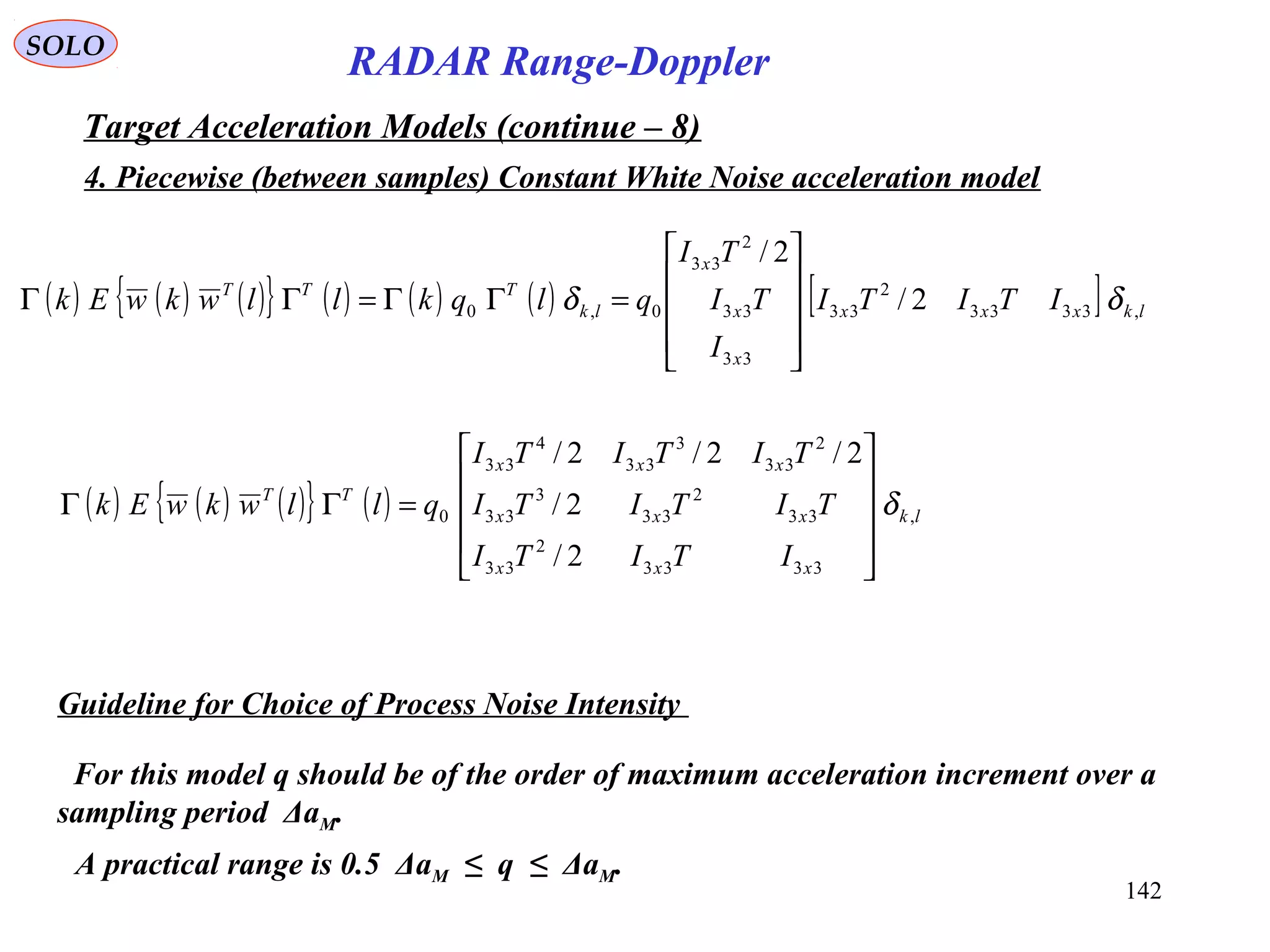 142
SOLO
RADAR Range-Doppler
Target Acceleration Models (continue – 8)
4. Piecewise (between samples) Constant White Noise acceleration model
( ) ( ) ( ){ } ( ) ( ) ( ) [ ] lkxxx
x
x
x
lk
TTT
ITITI
I
TI
TI
qlqkllwkwEk ,3333
2
33
33
33
2
33
0,0 2/
2/
δδ










=ΓΓ=ΓΓ
( ) ( ) ( ){ } ( ) lk
xxx
xxx
xxx
TT
ITITI
TITITI
TITITI
qllwkwEk ,
3333
2
33
33
2
33
3
33
2
33
3
33
4
33
0
2/
2/
2/2/2/
δ










=ΓΓ
Guideline for Choice of Process Noise Intensity
For this model q should be of the order of maximum acceleration increment over a
sampling period ΔaM.
A practical range is 0.5 ΔaM ≤ q ≤ ΔaM.
 