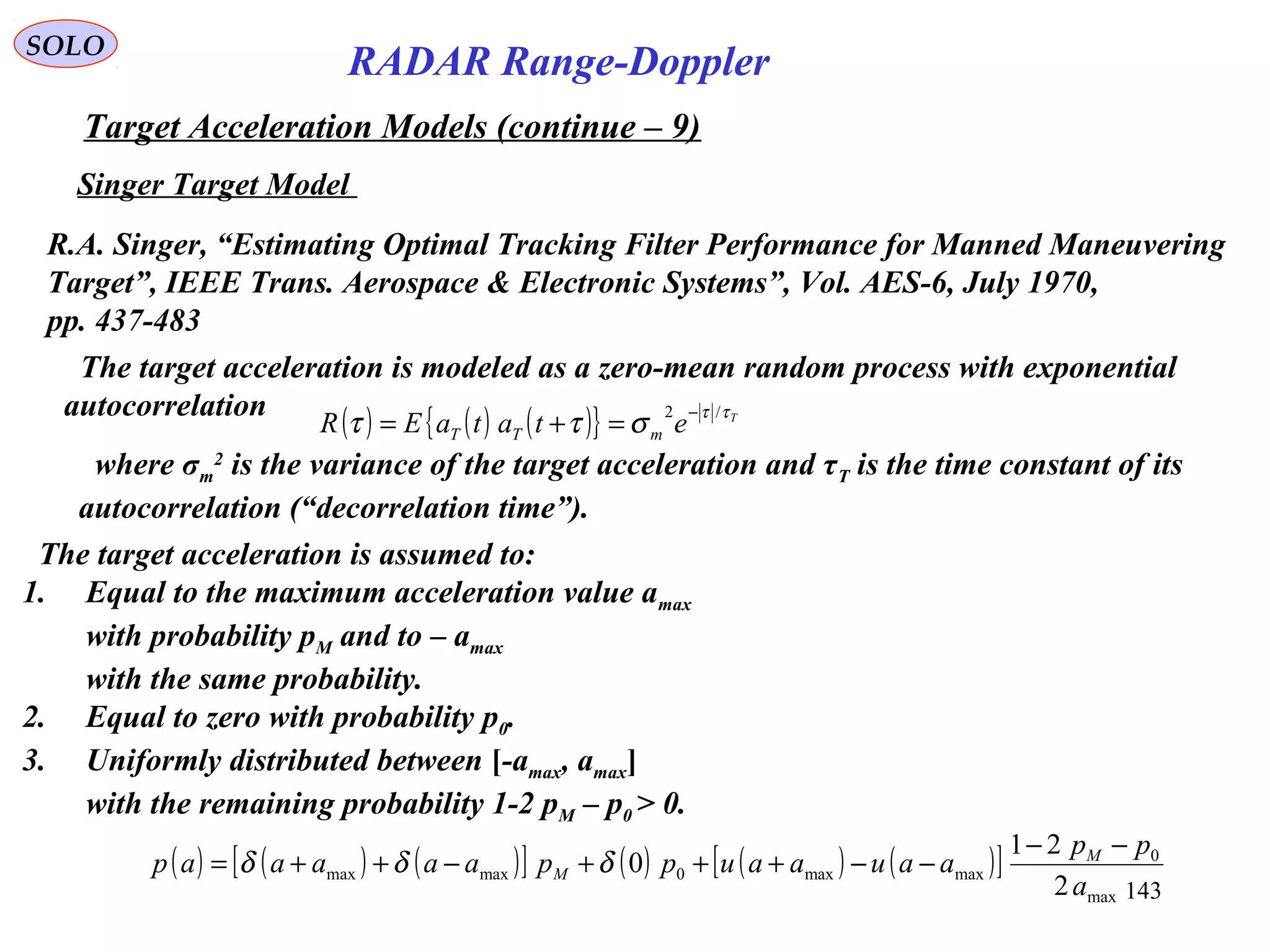 143
SOLO
Singer Target Model
R.A. Singer, “Estimating Optimal Tracking Filter Performance for Manned Maneuvering
Target”, IEEE Trans. Aerospace & Electronic Systems”, Vol. AES-6, July 1970,
pp. 437-483
The target acceleration is modeled as a zero-mean random process with exponential
autocorrelation
( ) ( ) ( ){ } T
etataER mTT
ττ
σττ /2 −
=+=
where σm
2
is the variance of the target acceleration and τT is the time constant of its
autocorrelation (“decorrelation time”).
The target acceleration is assumed to:
1. Equal to the maximum acceleration value amax
with probability pM and to – amax
with the same probability.
2. Equal to zero with probability p0.
3. Uniformly distributed between [-amax, amax]
with the remaining probability 1-2 pM – p0 > 0.
( ) ( ) ( )[ ] ( ) ( ) ( )[ ]
max
0
maxmax0maxmax
2
21
0
a
pp
aauaauppaaaaap M
M
−−
−−+++−++= δδδ
RADAR Range-Doppler
Target Acceleration Models (continue – 9)
 