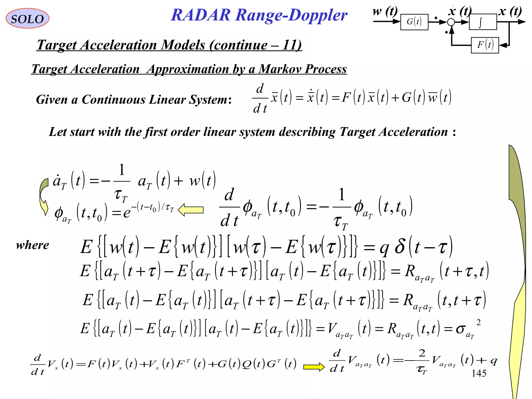 145
SOLO
Target Acceleration Approximation by a Markov Process
w (t) x (t)
( )tF
( )tG ∫
x (t)
( ) ( ) ( ) ( ) ( ) ( )twtGtxtFtxtx
td
d
+== Given a Continuous Linear System:
Let start with the first order linear system describing Target Acceleration :
( ) ( ) ( )twtata T
T
T +−=
τ
1

( ) ( ) T
T
tt
a ett τ
φ /
0
0
, −−
=
( ) ( ){ }[ ] ( ) ( ){ }[ ]{ } ( )τδττ −=−− tqwEwtwEtwE
( ) ( ){ }[ ] ( ) ( ){ }[ ]{ } ( )ttRtaEtataEtaE TT aaTTTT ,τττ +=−+−+
( ) ( ){ }[ ] ( ) ( ){ }[ ]{ } ( )τττ +=+−+− ttRtaEtataEtaE TT aaTTTT ,
( ) ( ){ }[ ] ( ) ( ){ }[ ]{ } ( ) ( ) 2
, TTTTT aaaaaTTTT ttRtVtaEtataEtaE σ===−−
( ) ( ) ( ) ( ) ( ) ( ) ( ) ( )tGtQtGtFtVtVtFtV
td
d TT
xxx ++= ( ) ( ) qtVtV
td
d
TTTT aa
T
aa +−=
τ
2
( ) ( )00 ,
1
, tttt
td
d
TT a
T
a φ
τ
φ −=
where
Target Acceleration Models (continue – 11)
RADAR Range-Doppler
 