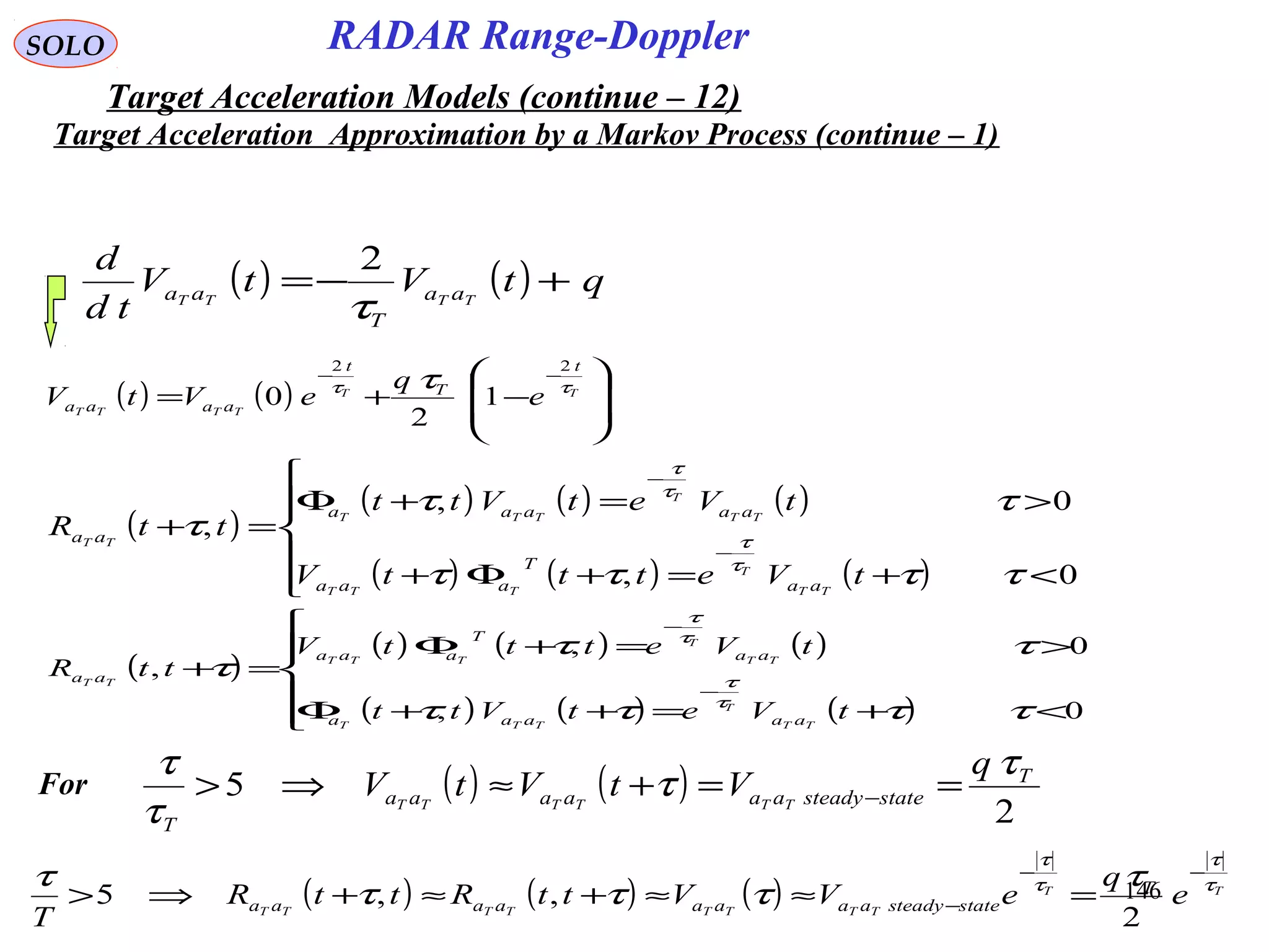 146
SOLO
( ) ( ) qtVtV
td
d
TTTT aa
T
aa +−=
τ
2
( ) ( ) 







−+=
−−
TT
TTTT
t
T
t
aaaa e
q
eVtV ττ τ
22
1
2
0
( )
( ) ( ) ( )
( ) ( ) ( )





<+=+Φ+
>=+Φ
=+
−
−
0,
0,
,
ττττ
ττ
τ
τ
τ
τ
τ
tVetttV
tVetVtt
ttR
TT
T
TTT
TT
T
TTT
TT
aa
T
aaa
aaaaa
aa
( )
( ) ( ) ( )
( ) ( ) ( )





<+=++Φ
>=+Φ
=+
−
−
0,
0,
,
ττττ
ττ
τ
τ
τ
τ
τ
tVetVtt
tVetttV
ttR
TT
T
TTT
TT
T
TTT
TT
aaaaa
aa
T
aaa
aa
For ( ) ( )
2
5 T
statesteadyaaaaaa
T
q
VtVtV TTTTTT
τ
τ
τ
τ
==+≈⇒> −
( ) ( ) ( ) TT
TTTTTTTT
e
q
eVVttRttR
T
T
statesteadyaaaaaaaa
τ
τ
τ
τ
τ
τττ
τ −−
− =≈≈+≈+⇒>
2
,,5
Target Acceleration Approximation by a Markov Process (continue – 1)
Target Acceleration Models (continue – 12)
RADAR Range-Doppler
 